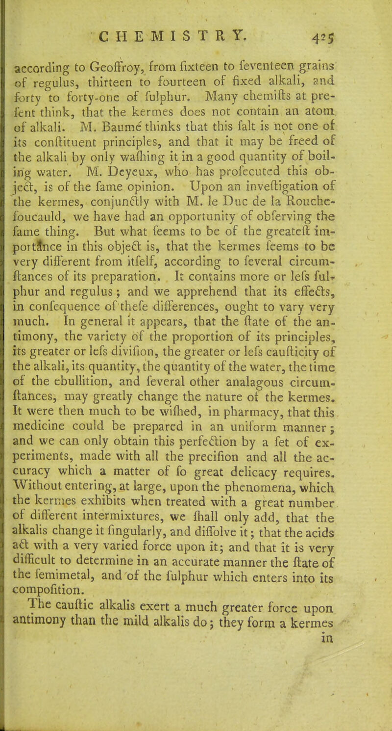 according to Geoffroy, from lixteen to feventeen grains of regulus, thirteen to fourteen of fixed alkali, and forty to forty-one of fulphur. Many chemifts at pre- icnt think, that the kermes does not contain an atom of alkali. M. Baume thinks that this fait is not one of its conftituent principles, and that it may be freed of the alkali by only waffling it in a good quantity of boil- ing water. M. Dcyeux, who has profecuted this ob- ject, is of the fame opinion. Upon an inveftigation of the kermes, conjunctly with M. le Due de la Rouche- foucauld, we have had an opportunity of obferving the fame thing. But what feems to be of the greateft im- portance in this object is, that the kermes feems to be very different from itfelf, according to feveral circum- ftances of its preparation. It contains more or lefs fulr phur and regulus; and we apprehend that its effects, in confequence of thefe differences, ought to vary very much. In general it appears, that the ftate of the an- timony, the variety of the proportion of its principles, its greater or lefs divifion, the greater or lefs caufticity of the alkali, its quantity, the quantity of the water, the time of the ebullition, and feveral other analagous circum- ftances, may greatly change the nature of the kermes. It were then much to be wifhed, in pharmacy, that this medicine could be prepared in an uniform manner; and we can only obtain this perfection by a fet of ex- periments, made with all the precifion and all the ac- curacy which a matter of fo great delicacy requires. Without entering, at large, upon the phenomena, which the kermes exhibits when treated with a great number of different intermixtures, we fhall only add, that the alkalis change it Angularly, and ditTolve it; that the acids att with a very varied force upon it; and that it is very difficult to determine in an accurate manner the ftate of the femimetal, and of the fulphur which enters into its compofition. The cauftic alkalis exert a much greater force upon antimony than the mild alkalis do; they form a kermes in