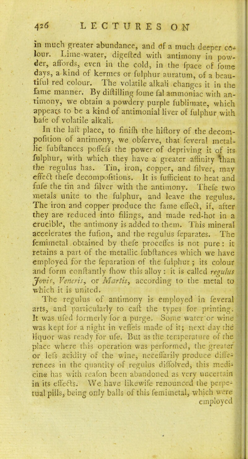 in much greater abundance, and of a much deeper co- lour. Lime water, digefted with antimony in pow- der, affords, even in the cold, in the fpace of foine days, a kind of kermes or fulphur auratum, of a beau- tiful red colour. The volatile alkali changes it in the fame manner. By diftilling fome fal ammoniac with an- timony, we obtain a powdery purple fublimate, which appeals to be a kind of antimonial liver of fulphur with bafe of volatile alkali. In the Lift place, to fmifli the hiftory of the decom- position of antimony, we obferve, that feveral metal- lic fubftances pofiefs the power of depriving it of its fulphur, with which they have a' greater affinity than the regulus has. Tin, iron, copper, and filver, may effect thefe decompofitions. It is fufficient to heat and fufe the tin and filver with the antimony. Thefe two metals unite to the fulphur, and leave the regulus. The iron and copper produce the fame effect, if, after they are reduced into filings, and made red-hot in a crucible, the antimony is added to them. This mineral accelerates the fufion, and the regulus feparates. The femimetal obtained by thefe procefles is not pure: it retains a part of the metallic fubftances which we have employed for the feparation of the fulphur; its colour and form conftantly mow this alloy : it is called regulus Jovis, Veneris, or Marlis, according to the metal to which it is united. The regulus of antimony is employed in feveral arts, and particularly to caft the types for printing. It was ufed formerly for a purge. Some warer or wine was kept for a night in vefieis made of it; next day the liquor was ready for ufe. But as the temperature of the place where this operation was performed, the greater or lefs acidity of the wine, neeeffarily produce diffe- rences in the quantity of regulus diffolved, this medi- cine has with reafon been abandoned as very uncertain in its effects. We have likewife renounced the perpe-1 tual pills, being only balls of this femimetal, which uvre employed