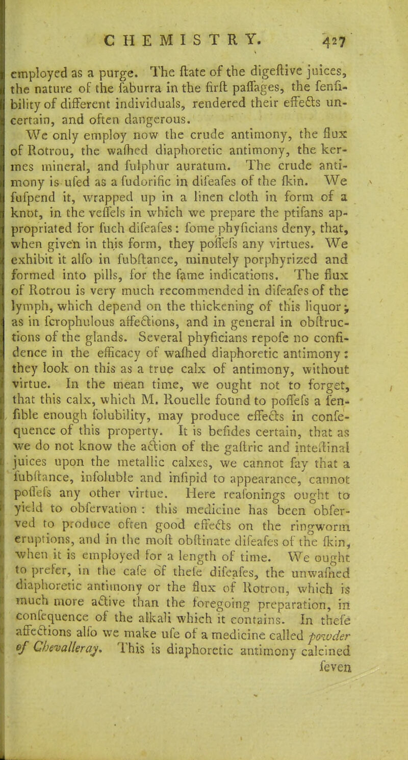 employed as a purge. The ftate of the digeftive juices, the nature of the faburra in the firft pafiages, the fenfi- bilityof different individuals, rendered their effects un- certain, and often dangerous. We only employ now the crude antimony, the flux of Rotrou, the warned diaphoretic antimony, the ker- mes mineral, and fulphur auratum. The crude anti- mony is ufed as a fudorific in difeafes of the (kin. We fufpend it, wrapped up in a linen cloth in form of a knot, in the veflels in which we prepare the ptifans ap- propriated for fuch difeafes: fome phyficians deny, that, when given in this form, they poncfs any virtues. We exhibit it alfo in fubftance, minutely porphyrized and formed into pills, for the fame indications. The flux of Rotrou is very much recommended in difeafes of the lymph, which depend on the thickening of this liquor^ as in fcrophulous affections, and in general in obftruc- tions of the glands. Several phyficians repofe no confi- dence in the efficacy of wafhed diaphoretic antimony : they look on this as a true calx of antimony, without virtue. In the mean time, we ought not to forget, that this calx, which M. Rouelle found to poflefs a fen- fible enough folubility, may produce effects in confe- quence of this property. It is befides certain, that as we do not know the action of the gaflric and inteifinal juices upon the metallic calxes, we cannot fay that a fubftance, infoluble and infipid to appearance, cannot poflefs any other virtue. Here reafonings ought to yield to obfervation : this medicine has been obfer- ved to produce often good effects on the ringworm eruptions, and in the molt obftinate difeafes of the {kin, when it is employed for a length of time. We ought to prefer, in the cafe of thefe difeafes, the unwafned diaphoretic antimony or the flux of Rotrou, which is much more active than the foregoing preparation, in confequence of the alkali which it contains. In thefe affeaions alfo we make ufe of a medicine called powder of Cbevalleray. This is diaphoretic antimony calcined feven