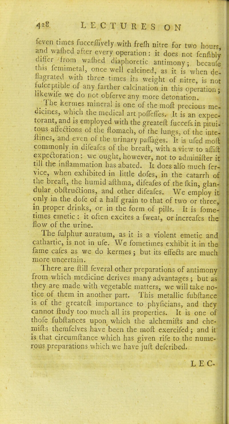 fcven times fucceffively with frefh nitre for two hours and wafhed after every operation: it does not fenfibly differ- from warned diaphoretic antimony; becaufe this femimetal, once well calcined, as it is when de- flagrated with three times its weight of nitre, is not iulcepuble of any farther calcination in this operation; like wife we do not obferve any more detonation. The kermes mineral is one of the moft precious me- dicines, which the medical art pofTefTes. It is an expec- torant, and is employed with the greateft fuccefs in pitui- tous affections of the ftomach, of the lungs, of the inte- ftines, and even of the urinary pafTages. It is ufed moft commonly in difeafes of the breaft, with a view to aflift expectoration: we ought, however, not to adminifter it till the inflammation has abated. It does alfo much fer- vice, when exhibited in little dofes, in the catarrh of the breaft, the humid afthma, difeafes of the fkin, glan- dular obftru&ions, and other difeafes. We employ it only in the dofe of a half grain to that of two or three, in proper drinks, or in the form of pills. It is fome- times emetic : it often excites a fweat, or increafes the flow of the urine. The fulphur auratum, as it is a violent emetic and cathartic, is not in ufe. We fometimes exhibit it in the fame cafes as we do kermes; but its effeds are much more uncertain. There are ftill feveral other preparations of antimony from which medicine derives many advantages ; but as they are made with vegetable matters, we will take no- tice of them in another part. This metallic fubftance is of the greateft importance to phyficians, and they cannot ftudy too much all its properties. It is one of thofe fubftances upon which the alchemifts and che- mifts themfelves have been the moft exercifed; and it is that circumftance which has given rife to the nume- rous preparations which we have juft defcribed. L E C-