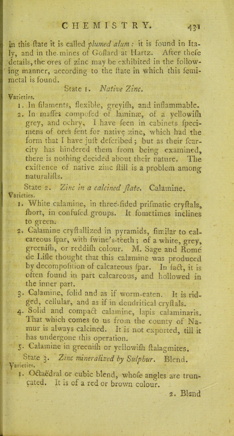 43* in this ftate it is called firmed alum i it is found in Ita- ly, and in the. mines of Goflard at Hartz. After thefe details, the ores of zinc may be exhibited in the follow- ing manner, according to the Itate in which this femi- metal is found. State i. Native Zinc. Varieties. 1. In filaments, flexible, greyifh, and inflammable. 2. In mafles compofed of laminae, of a yellowifli grey, and ochry, 1 have feen in cabinets fpeci- rnens of ore's fent for native zinc, which had the form that I have juft defcribed ; but as their fear- city has hindered them from being examined, there is nothing decided about their nature. The exigence of native zinc ftill is a problem among naturalifts. State 2. Zinc in a calcined ftate. Calamine. Varieties. 1. White calamine, in three-fided prifmatic cryftals, fhort, in confufed groups. It fometimes inclines to green. 2. Calamine cryftallized in pyramids, fur.ilar to cal- careous fpar, with fwineVteeth ; of a white, grey, greenim, or reddifli colour. M. Sage and Rome de Lifle thought that this calamine was produced by decompoiition of calcareous ipar. In fatt, it is often found in part calcareous, and hollowed in the inner part. 3. Calamine, folid and as if worm-eaten. It is rid- ged, cellular, and as if in dendritical cryflals. 4. Solid and compact calamine, lapis calaminaris. That which comes to us from the county of Na- mur is always calcined. It is not exported, till it has undergone this operation. 5. Calamine in greenim or yellowifli ftalagmites. State 3. Zinc mineralized by Sulphur. Blend. Varieties 1. Oclaedral or cubic blend, whofe angles are trun- cated. It is of a red or brown colour.
