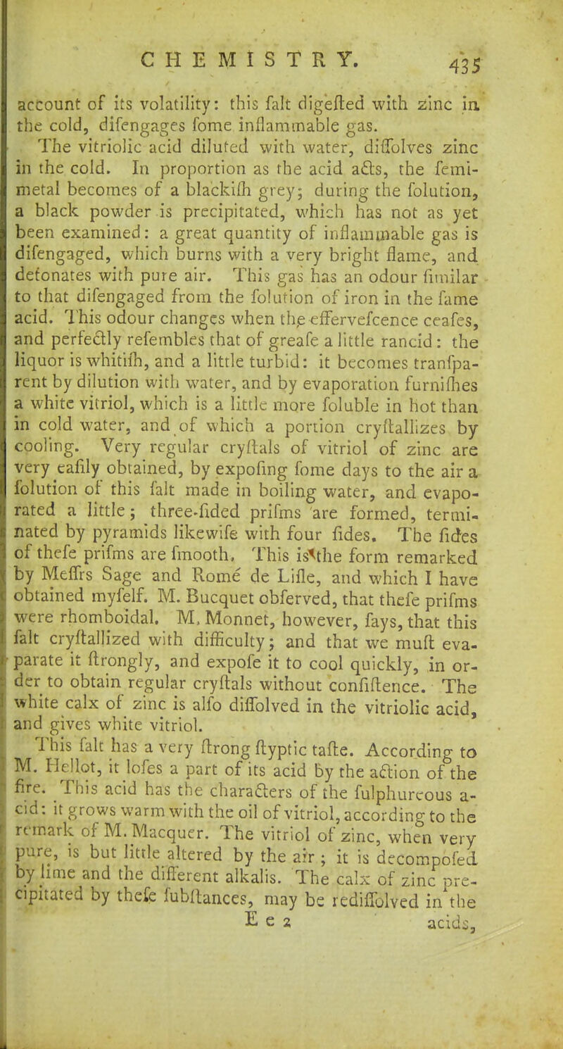 account of its volatility: this fait digefted with zinc in, the cold, difengages fome inflammable gas. The vitriolic acid diluted with water, diffolves zinc in the cold. In proportion as the acid acts, the femi- metal becomes of a blackifh grey; during the folution, a black powder is precipitated, which has not as yet been examined: a great quantity of inflammable gas is difengaged, which burns with a very bright flame, and detonates with pure air. This gas has an odour fimilar to that difengaged from the folution of iron in the fame acid. This odour changes when the efFervefcence ceafes, and perfectly refembles that of greafe a little rancid : the liquor is whitifh, and a little turbid: it becomes tranfpa- rent by dilution with water, and by evaporation furnilhes a white vitriol, which is a little more foluble in hot than in cold water, and of which a portion cryftallizes by cooling. Very regular cryftals of vitriol of zinc are very cafily obtained, by expofmg fome days to the air a folution of this fait made in boiling water, and evapo- rated a little; three-fided prifms are formed, termi- nated by pyramids likewife with four fides. The fides of thefe prifms are fmooth, This isMhe form remarked by Meffrs Sage and Rome de Lille, and which I have obtained myfelf. M. Bucquet obferved, that thefe prifms were rhomboidal. M, Monnet, however, fays, that this fait cryftallized with difficulty; and that we mud eva- parate it ftrongly, and expofe it to cool quickly, in or- der to obtain regular cryftals without confidence. The white calx of zinc is alfo difTolved in the vitriolic acid, and gives white vitriol. This fait has a very ftrong ftyptic tafte. According to M. Hellot, it lofes a part of its acid by the a&ion of the fire. This acid has the characters of the fulphurcous a- cid: it grows warm with the oil of vitriol, according to the remark of M. Macquer. The vitriol of zinc, when very pure, is but little altered by the air ; it is decompofed by lime and the difierent alkalis. The calx of zinc pre- cipitated by thefe fubftances, may be redifTclved in the E e 2 acids,