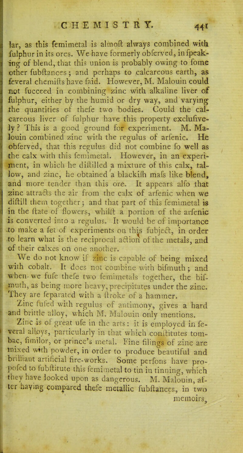 lar, as this femimetal is almoft always combined with fulphur in its ores. We have formerly obferved, infpeak- ing of blend, that this union is probably owing to fome other fubftances ; and perhaps to calcareous earth, as feveral chemiflshave faid. However, M. Malouin could not fucceed in combining zinc with alkaline liver of fulphur, either by the humid or dry way, and varying the quantities of thefe two bodies. Could the cal- careous liver of fulphur have this property exclufive- ]y ? This is a good ground for experiment. M. Ma- louin combined zinc with the regulus of arfenic. He obferved, diat this regulus did not combine fo well as the calx with this femimetal. However, in an experi- ment, in which he dittilled a mixture of this calx, tal- low, and zinc, he obtained a blackifh mafs like blend, and more tender than this ore. It appears alfo that zinc attracts the air from the calx of arfenic when we diftill them together; and that part of this femimetal is in the ftate of flowers, whiUl a portion of the arfenic is converted into a regulus. It would be of importance to make a fet of experiments on this fubject, in order to learn what is the reciprocal action of the metals, and of their calxes on one another. We do not know if zinc is capable of being mixed with cobalt. It does not combine with bifmuth; and when- we fufe thefe two femimetals together, the bif- muth, as being more heavy, precipitates under the zinc. They are feparatcd with a ftroke of a hammer. Zinc fufed with regulus of antimony, gives a hard and brittle alloy, which M. Malouin only mentions. Zinc is of great ufe in the arts: it is employed in fe- veral alloys, particularly in that Which conltitutes tom- bac, fimilor, or prince's metal. Fine filings of zinc are mixed with powder, in order to produce beautiful and brilliant artificial fire-works. Some perfons have pro- pofed to fubttitute this femimetal to tin in tinning, which they have looked upon as dangerous. M. Malouin, af- ter haying compared thefe metallic fubftances, in two memoirs,