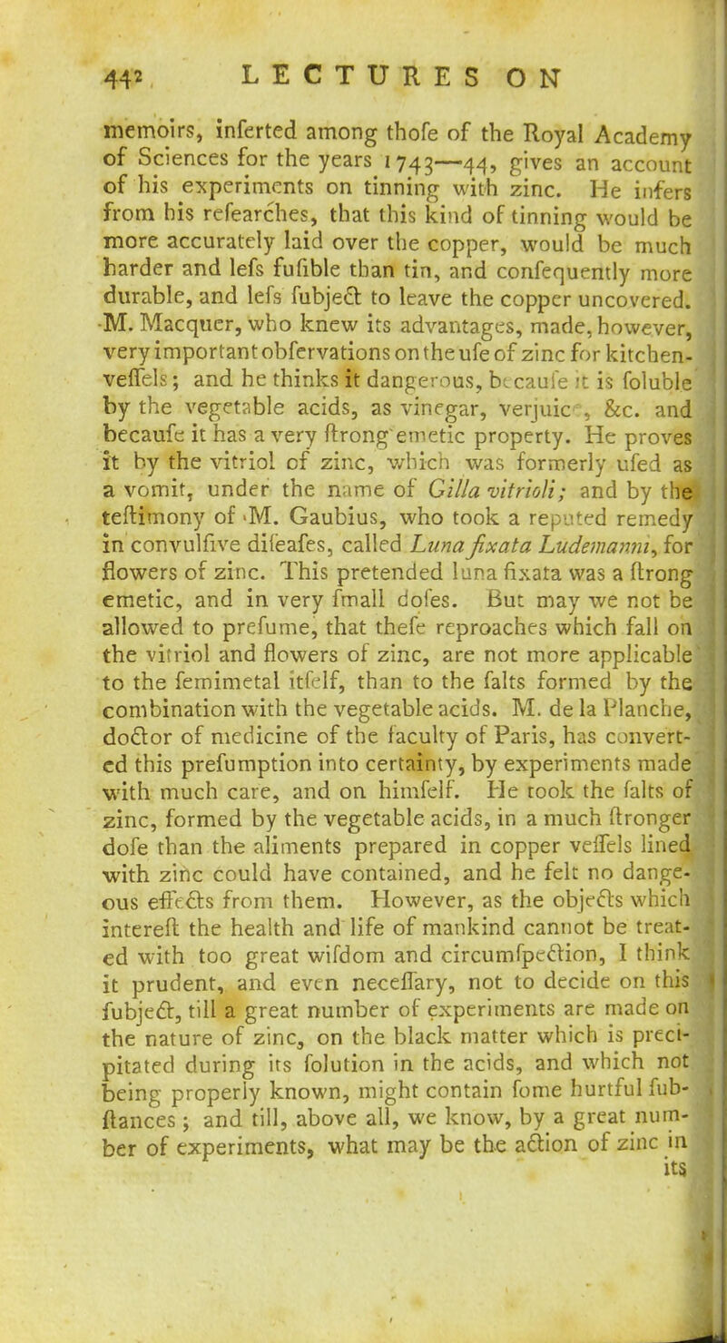 memoirs, inferted among thofe of the Royal Academy of Sciences for the years 1743—44» g',ves an account of his experiments on tinning with zinc. He infers from his refearches, that this kind of tinning would be more accurately laid over the copper, would be much harder and lefs fufible than tin, and confequently more durable, and lefs fubje£t to leave the copper uncovered. •M. Macquer, who knew its advantages, made, however, very important obfervations on the ufe of zinc for kitchen- velTels; and he thinks it dangerous, btcauie it is foluble by the vegetable acids, as vinegar, verjuic , &c. and becaufe it has a very ftrongemetic property. He proves it by the vitriol of zinc, which was formerly ufed as a vomit, under the name of Gilla vitrioU; and by the teftimony of >M. Gaubius, who took a reputed remedy in convulfive difeafes, called Luna jixata Ludemanni, for flowers of zinc. This pretended I una fixata was a ftrong emetic, and in very fmall dofes. But may we not be allowed to prefume, that thefe reproaches which fall on the vitriol and flowers of zinc, are not more applicable to the femimetal itfelf, than to the falts formed by the combination with the vegetable acids. M. de la Blanche, doctor of medicine of the faculty of Paris, has convert- ed this prefumption into certainty, by experiments made with much care, and on himfelf. He took the falts of zinc, formed by the vegetable acids, in a much flronger dofe than the aliments prepared in copper velfels lined with zinc could have contained, and he felt no dange- ous effects from them. However, as the objects which intereft the health and life of mankind cannot be treat- ed with too great wifdom and circumfpcclion, I think it prudent, and even necelTary, not to decide on this fubjedt, till a great number of experiments are made on the nature of zinc3 on the black matter which is preci- pitated during its folution in the acids, and which not being properly known, might contain fome hurtful fub- flances; and till, above all, we know, by a great num- ber of experiments, what may be the action of zinc in its