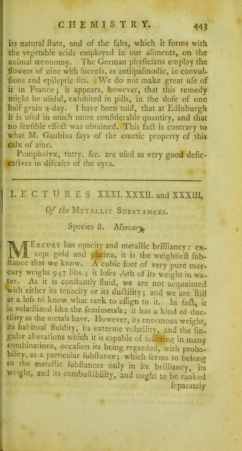its natural ftate, and of the falts, which it forms with the vegetable acids employed in our aliments, on the animal ceconomy. The German phyficians employ the powers of zinc with fuccefs, as antifpafmodic, in convul- fions and epileptic fits. We do not make great ufe of it in France; it appears, however, that this remedy might be ufeful, exhibited in pills, in the dofe of one half grain a-day- I have been told, that at Edinburgh it is ui'ed in much more confiderable quantity, and that no fenfible effect was obtained. This fact is contrary to what Mi Gaubius fays of the emetic property of this calx of zinc. Pompholyx, tutty, &c. are ufed as very good defic- ; catives in difeafes of the eyes. LECTURES XXXI. XXXlI. and XXXIII, Of the Metallic Substances. Species 8. Mercury \/TErcury haS °Pac,tyand metallic brilliancy: ex- 1YA cept gold and piatina, it is the weightieft fub- itance that we know. A cubic foot of very pure mer- cury weighs 947 libs.; it lofes ^th of its weight in wa- iter. As it is conrtantly fluid, we are not acquainted with either its tenacity or its du&ility; and we are ftill at a lofs to know what rank to affign to it. In facl, it is volatilized like the femimetals; it has a kind of duc- tility as the metals have. However, its enormous weight, its habitual fluidity, its extreme volatility, and the {m! gular alterations which it is capable of fufFerine in many combinations, occallon its being regarded, with proba- bility, as a particular fubftance; which feems to belong to the metallic lubftances only in its brilliancy its weight, and its combuflibility, and ought to be ranked fcparately