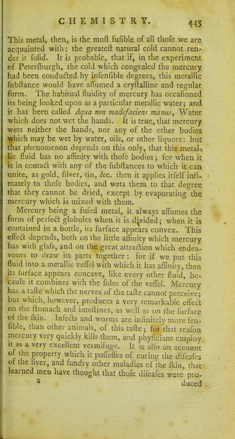 This metal, then, is the mod fufible of all thofe we are acquainted with: the greateft natural cold cannot ren- der it folid. It is probable, that if, in the experiment of Peterfburgh, the cold which congealed the mercury- had been conducted by infenfible degrees, this metallic fubftance would Have aflumed a crystalline and regular form. The habitual fluidity of mercury has occafioned its being looked upon as a particular metallic water; and it has been called Aqua non madefaciens manus, Water which does not wet the hands. It is true, that mercury wets neither the hands, nor any of the other bodies which may be wet by water, oils, or other liquors: but that phenomenon depends on this only, that this metal-, lie fluid has no affinity with thofe bodies; for when it is in contact with any of the fubflances to which it can unite, as gold, filver, tin, &c. then it applies itfelf inti- mately to thefe bodies, and wets them to that degree that they cannot be dried, except by evaporating the mercury which is mixed with them. Mercury being a fufed metal, it always affumes the form of perfett globules when it is divided; when it is contained in a bottle, its furface appears convex. This cfFeft depends, both on the little affinity which mercury has with glafs, and on the great attraction which endea- vours to draw its parts together: for if we put this fluid into a metallic veffel with which it has affinity, then its furface appears concave, like every other fluid, be- caufe it combines with the fides of the veflel. Mercury- has a tafle which the nerves, of the tafte cannot perceive; but which, however, produces a very remarkable effect on the ftornacb and iuteftines, as well as on the furface of the (kin. Infefts and worms are infinitely more fen- fible, than other animals, of this tafte; % that reafon mercury very quickly kills them, and phyficians employ it as a very excellent vermifuge. It is alio on account of the property which it pofTeffes of curing the difcafes of the hver, and fundry other maladies of the fkin, that learned men have thought that thofe difcafes were pro- 2 duced