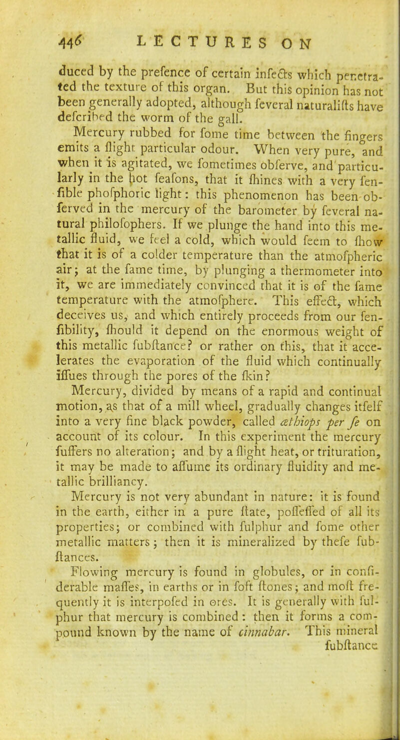duced by the prefence of certain infects which penetra- ted the texture of this organ. But this opinion has not been generally adopted, although feveral naturalifts have defcrihfd the worm of the gall. Mercury rubbed for fome time between the fingers emits a flight particular odour. When very pure, and when it is agitated, we fometimes obferve, and'particu- larly in the pot feafons, that it fhines with a very fen- fible phofphoric light: this phenomenon has been ob- ferved in the mercury of the barometer by feveral na- tural philofophers. If we plunge the hand into this me- tallic fluid, we feel a cold, which would feem to mow that it is of a colder temperature than the atmofpheric air j at the fame time, by plunging a thermometer into it, we are immediately convinced that it is of the fame temperature with the atmofphere. This effect, which deceives us, and which entirely proceeds from our fen- fibility, mould it depend on the enormous weight of this metallic fubftance? or rather on this, that it acce- lerates the evaporation of the fluid which continually iffues through the pores of the fkin? Mercury, divided by means of a rapid and continual motion, as that of a mill wheel, gradually changes itfelf into a very fine black powder, called athiops per fe on account of its colour. In this experiment the mercury fuffers no alteration; and by a flight heat, or trituration, it may be made to affume its ordinary fluidity and me- tallic brilliancy. Mercury is not very abundant in nature: it is found in the earth, either in a pure ftate, pofleffed of all its properties; or combined with fulphur and fome other metallic matters ; then it is mineralized by thefe fub- ftances. Flowing mercury is found in globules, or in confi- derable mafies, in earths or in foft {tones; and molt fre- quently it is interpofed in ores. It is generally with ful- phur that mercury is combined : then it forms a com- pound known by the name of cinnabar. This mineral fubftance J