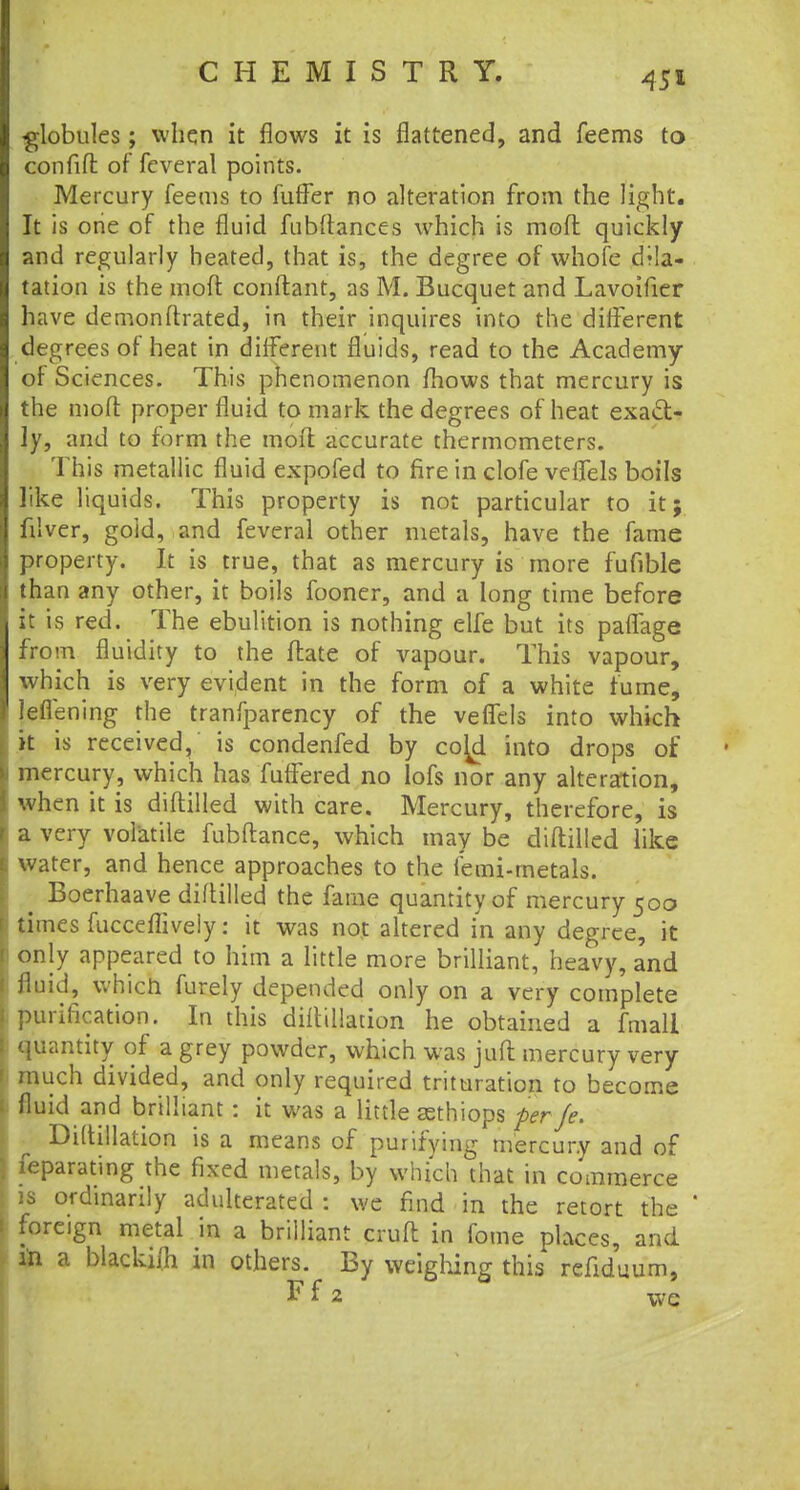 globules; when it flows it is flattened, and feems to confifl of feveral points. Mercury feems to fuffer no alteration from the light. It is one of the fluid fubftances which is mod quickly and regularly heated, that is, the degree of whole dila- tation is the molt conftant, as M. Bucquet and Lavoifier have demonftrated, in their inquires into the different degrees of heat in different fluids, read to the Academy of Sciences. This phenomenon fhows that mercury is the molt proper fluid to mark the degrees of heat exact- ly, and to form the molt accurate thermometers. This metallic fluid expofed to fire in clofe velTels boils like liquids. This property is not particular to it; filver, gold, and feveral other metals, have the fame property. It is true, that as mercury is more fufible than any other, it boils fooner, and a long time before it is red. The ebulition is nothing elfe but its paflage from fluidity to the fbte of vapour. This vapour, which is very evident in the form of a white fume, leflening the tranfparency of the veflels into which it is received, is condenfed by co^d into drops of 1 mercury, which has fuffered no lofs nor any alteration, when it is diflilled with care. Mercury, therefore, is a very volatile fubftance, which may be diflilled like i water, and hence approaches to the femi-rnetals. Boerhaave diflilled the fame quantity of mercury 500 j times fucceflively: it was not altered in any degree, it only appeared to him a little more brilliant, heavy, and fluid, which furely depended only on a very complete .purification. In this diflillation he obtained a fmall quantity of a grey powder, which was juft mercury very much divided, and only required trituration to become fluid and brilliant : it was a little aethiops per Je. Diftillation is a means of purifying mercury and of j Separating the fixed metals, by which that in commerce is ordinarily adulterated : we find in the retort the ' 1 foreign metal in a brilliant cruft in fome places, and in a blacki/h in others. By weighing this refiduum, F f 2 we