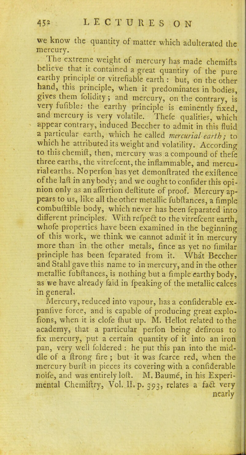 we know the quantity of matter which adulterated the mercury. The extreme weight of mercury has made chemifts believe that it contained a great quantity of the pure earthy principle or vitrefiable earth : but, on the other hand, this principle, when it predominates in bodies, gives them folidity; and mercury, on the contrary, is very fufible: the earthy principle is eminently fixed, and mercury is very volatile. Thefe qualities, which appear contrary, induced Beccher to admit in this fluid a particular earth, which he called mercurial earth; to which he attributed its weight and volatility. According to this chemift, then, mercury was a compound of thefe three earths, the vitrefcent, the inflammable, and mercu- rial earths. Noperfon has yet demonftrated theexiftence of the Iaft in any body; and we ought to confider this opi- nion only as an affertion deftitute of proof. Mercury ap- pears to us, like all the other metallic fubftances, a fimple combuftible body, which never has been feparated into different principles. With refpecl to the vitrefcent earth, whofe properties have been examined in the beginning of this work, we think we cannot admit it in mercury more than in the other metals, fmce as yet no fimilar principle has been feparated from it. What Beccher and Stahl gave this name to in mercury, and in the other metallic fubftances, is nothing but a fimple earthy body, as we have already faid in fpeaking of the metallic calces in general. Mercury, reduced into vapour, has a confiderable ex- panfive force, and is capable of producing great explo- fions, when it is clofe (hut up. M. Hellot related to the academy, that a particular perfon being defirous to fix mercury, put a certain quantity of it into an iron pan, very well foldered : he put this pan into the mid- dle of a ftrong fire ; but it was fcarce red, when the mercury burft in pieces its covering with a confiderable roife, and was entirely loft:. M. Baume, in his Experi- mental Chemiftry, Vol. II. p. 393, relates a fadl very nearly