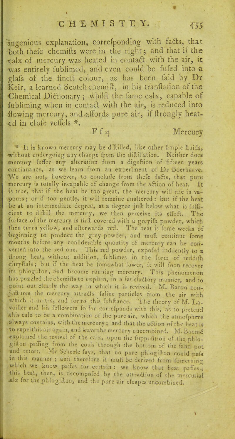 •f C'HEMISTEY. 455 ingenious explanation, correfponding with facls, that both thefe chemifts were in the right; and that ii the •calx of mercury was heated in contact with the air, it was entirely fublimed, and even could be fufed into a glafs of the fmelt colour, as has been laid by Dr Keir, a learned Scotch chemift, in his tranfkuion of the Chemical Dictionary ; whilft the fame calx, capable of fubliming when in contact with the air, is reduced into flowing mercury, and<aftords pure air, if ftrongly heat- ed in clofe vefTels F f 4 Mercury * It \t known mercury may be dTcilltd, like other fimple fluids, without undergoing any change from the diftillation. Neither does mercury fufler arty alteration from a digeftion of fifteen years contirunner, as we learn from an experiment of Dr Boerhaave. We are not, however, to conclude from thefe fadls, that pure mercury is totally incapable of change from the a&ion of heat. It is true, that if the heat be too great, the mercury will rife in va- pours; or if too gentle, it will remaine unaltered : but if the heat be at an intermediate degree, at a degree juft below what is fiifE- cicnt to diftill the mercury, we then perceive its effect. The furtace of the me.rcury is firlt covered with a greyifh powder, which then turn9 yellow, and afterwards red. The heat is fome weeks of beginning to produce the grey powder, and muft continue fome months before any confiderable quantity of mercury can be con- verted into the red one. This red powder, exoofed fnddently to a ilrong heat, without addition, fublimcs in the form of reddifh •chryfhis; but if the heat be fornewhat lower, it will foon recover its phlogifton, a-nd become running mercury. This phenomenon bas.puz7.led the chemiils to explain, in a fatisfa&ory manner, and to point out cU-aily the way in which it is revived. M. Baron con- jectures the mercury attracts faline particles from the air with which it unit<s, and forms this fubttance. The theory of M. La- voifier and 1 is followers fo far correfponds with this, a3 to pretend -this calx to be a combination of the pure air, which the atmofphrre always contains, with the mercury ; and that the aftion ofrhe heat is to expel this air again., and Leave the mercury uncombined. M. Baome explained the revival of the calx, upon the fuppofuion of the phlo- gitton paffing from the coals through the bottom of the land pot and retort. Mr Schecrle fays, that no pure phlogillon could pafs jn this manner ; and therefore it mutt be derived from fomething which we know pafll-s for certain : we know that heat paffess this heat, then, is decompofed by the attrition of tire nvrcurial •tlx for the phlogifton', and the pure air efcapee uncombined.