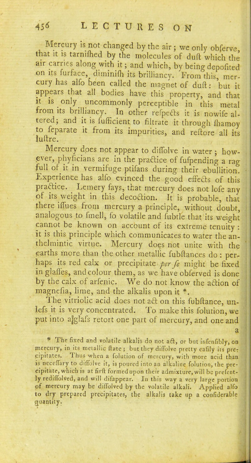Mercury is not changed by the air ; we only obferve that it is tarnifhed by the molecules of duft which the air carries along with it; and which, by being depofited on its furface,^ diminifh its brilliancy. From this, mer- cury has alfo been called the magnet of duft: 'but it- appears that all bodies have this property, and that it is only uncommonly perceptible in this metal from its brilliancy. In other refpects it is nowife al- tered; and it is fufficient to filtrate it through fhamoy to feparate it from its impurities, and reftore all its Juftre. Mercury does not appear to diffolve in water ; how- ever, phyficians are in the practice of fufpending a rag full of it in vermifuge ptifans during their ebullition. Experience has alfo evinced the good effects of this practice. Lemery fays, that mercury does not lofe any of its weight in this decoction. It is probable, that there iffues from mercury a principle, without doubt, analogous to fmell, fo volatile and fubtle that its weight cannot be known on account of its extreme tenuity : it is this principle which communicates to water the an- thelmintic virtue. Mercury does not unite with the earths more than the other metallic fubftances do: per- haps its red calx or precipitate per fe might be fixed in glaffes, and colour them, as we have obferved is done by the calx of arfenic. We do not know the action of magnefia, lime, and the alkalis upon it *. The vitriolic acid does not act on this fubftance, un- lefs it is very concentrated. To make this folution, we put into ajglafs retort one part of mercury, and one and a * The fixed and volatile alkalis do not acl, or but infenfibly, on mercury, in its metallic Mate ; but they dilTolve pretty eafily its preT cipitates. Thus when a folution of mercury, with more acid than is necefTary to diffolve it, is poured into an alkaline folution, the pre- cipitate, which is at firft formed upon their admixture, will be prefeot- ly rediflblved, and will difappear. In this way a very large portion of mercury may be diflolved by the volatile alkali. Applied alfo to dry prepared precipitates, the alkalis take up a confiderable quantity.