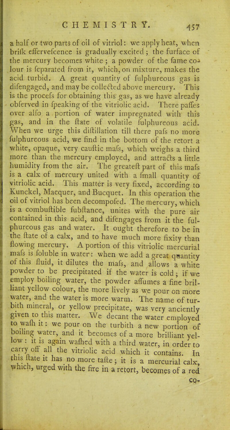 a half or two parts of oil of vitriol: we apply heat, when brifk effervefcence is gradually excited ; the furface of the mercury becomes white ; a powder of the fame co-* lour is feparated from it, which, on mixture, makes the acid turbid. A great quantity of fulphureous gas is difengaged, and may be collected above mercury. This is the procefs for obtaining this gas, as we have already obferved in fpeaking of the vitriolic acid. There pafles over alfo a portion of water impregnated with this gas, and in the ftate of volatile fulphureous acid. When we urge this diftillation till there pafs no more fulphureous acid, we find in the bottom of the retort a white, opaque, very cauftic mafs, which weighs a third more than the mercury employed, and attracts a little humidity from the air. The greateft part of this mafs is a calx of mercury united with a fmall quantity of vitriolic acid. This matter is very fixed, according to Kunckel, Macquer, andBucquet. In this operation the oil of vitriol has been decompofed. The mercury, which, is a combuftible fubftance, unites with the pure air contained in this acid, and difengages from it the ful- phureous gas and water. It ought therefore to be in the ftate of a calx, and to have much more fixity than flowing mercury. A portion of this vitriolic mercurial mafs is foluble in water: when we add a great qaantity of this fluid, it dilutes the mafs, and allows a white powder to be precipitated if the water is cold ; if we employ boiling water, the powder affumes a fine bril- liant yellow colour, the more lively as we pour on more water, and the water is more warm. The name of tur- bith mineral, or yellow precipitate, was very anciently given to this matter. We decant the water employed to wafh it: we pour on the turbith a new portion of* boiling water, and it becomes of a more brilliant yel- low : it is again warned with a third water, in order to carry off all the vitriolic acid which it contains. In this ftate it has no more tafte; it is a mercurial calx, which, urged with the fire in a retort, becomes of a red co-