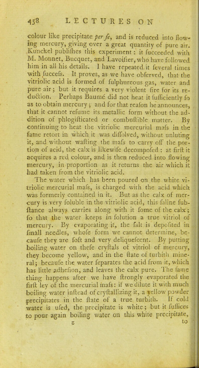 colour like precipitate per fe, and is reduced into flow- ing mercury, giving over a great quantity of pure air. Kunckcl publifhes this experiment : it fucceeded with M. Monnet, Bucquet, and Lavoifier, who have followed him in all his details. 1 have repeated it feveral times with fuccefs. It proves, as we have obferved, that the vitriolic acid is formed of fulphureous gas, water and pure air; but it requires a very violent fire for its re- duction. Perhaps Baume did not heat it fufficiently fo as to obtain mercury ; and for that realon he announces, that it cannot refume its metallic form without the ad- dition of phlogifticated or combuftible matter. By continuing to heat the vitriolic mercurial mafs in the fame retort in which it was diffolved, without unluting it, and without wafting the mafs to carry off the por- tion of acid, the calx is likewife decompofed : at fir ft it acquires a red colour, and is then reduced into flowing mercury, in proportion as it returns the air which it had taken from the vitriolic acid. The water which has been poured on the white vi- triolic mercurial mafs, is charged with the acid which was formerly contained in it. But as the calx of mer- cury is very foiuble in the vitriolic acid, this faline fub- ftance always carries along with it fome of the calx ; fo that the water keeps in folution a true vitriol of mercury. By evaporating it, the fait is depofited in fmall needles, whofe form we cannot determine, be- caufe they are foft and very deliquefcent. By putting boiling water on thefe cryftals of vitriol of mercury, they become yellow, and in the ftate of turbith mine- ral; becaufe the water feparates the acid from it, which has little adhefion, and leaves the calx pure. The fame thing happens after we have flrongly evaporated the firft ley of the mercurial mafs: if we dilute it with much boiling water inftead of cryftallizing it, a yellow powder precipitates in the ftate of a true turbith. It cold water is ufed, the precipitate is white; but it fuflices to pour again boiling water on this white precipitate, z to