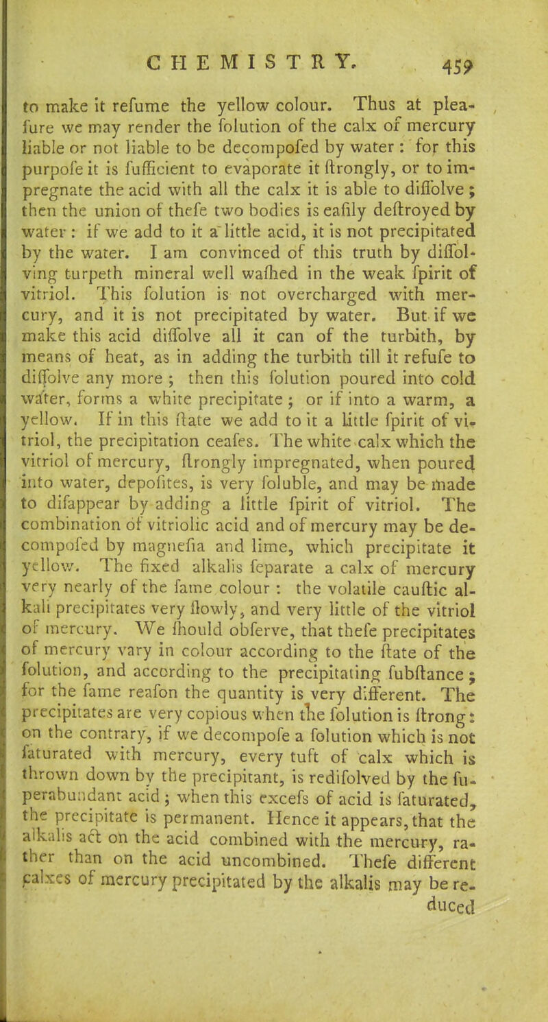 45? to make it refume the yellow colour. Thus at plea- i'ure we may render the folution of the calx of mercury liable or not liable to be decompofed by water: for this purpofe it is fuffieient to evaporate it ftrongly, or to im- pregnate the acid with all the calx it is able to diflblve ; then the union of thefe two bodies is eafily deftroyed by water : if we add to it a little acid, it is not precipitated by the water. I am convinced of this truth by di Sol- ving t-urpeth mineral well warned in the weak fpirit of vitriol. This folution is not overcharged with mer- cury, and it is not precipitated by water. But if wc make this acid diflblve all it can of the turbith, by means of heat, as in adding the turbith till it refufe to diflblve any more ; then this folution poured into cold water, forms a white precipitate ; or if into a warm, a yellow. If in this Hate we add to it a Little fpirit of vi- triol, the precipitation ceafes. The white calx which the vitriol oi mercury, ftrongly impregnated, when poured into water, dcpofites, is very foluble, and may be made to difappear by adding a little fpirit of vitriol. The combination of vitriolic acid and of mercury may be de- eompofed by magnefia and lime, which precipitate it yellow. The fixed alkalis fcparate a calx of mercury very nearly of the fame colour : the volatile cauftic al- kali precipitates very [lowly, and very little of the vitriol of mercury. We mould obferve, that thefe precipitates of mercury vary in colour according to the /fate of the folution, and according to the precipitating fubftance ; jjpic the fame reafon the quantity is very different. The precipitates are very copious when the folution is ftrong: on the contrary, if we decompofe a folution which is not Saturated with mercury, every tuft of calx which is thrown down by the precipitant, is redifolved by the fu- perabundant acid ; when this excefs of acid is faturated, the precipitate is permanent. Hence it appears, that the alkalis act on the acid combined with the mercury, ra- ther than on the acid uncombined. Thefe different (Mixes of mercury precipitated by the alkalis may be re- duced