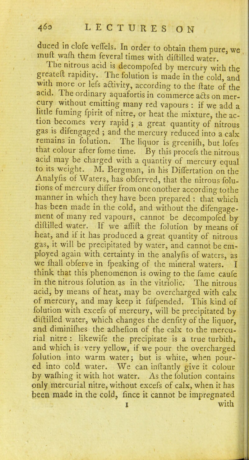duced in clofe veffels. In order to obtain them pure, we muft wafli them feveral times with diftilled water. The nitrous acid is decompofed by mercury with the greateft rapidity. The folution is made in the cold, and with more or lefs aftivity, according to the ftate of the acid. The ordinary aquafortis in commerce afts on mer- cury without emitting many red vapours : if we add a little fuming fpirit of nitre, or heat the mixture, the ac- tion becomes very rapid ; a great quantity of nitrous gas is difengaged ; and the mercury reduced into a calx remains in folution. The liquor is greenifh, but lofes that colour after fome time. By this procefs the nitrous acid may be charged with a quantity of mercury equal to its weight. M. Bergman, in his Differtation on the Analyfis of Waters, has obferved, that the nitrous folu- tions of mercury differ from one onother according to the manner in which they have been prepared : that which has been made in the cold, and without the difengage- ment of many red vapours, cannot be decompofed by diftilled water. If we affift the folution by means of heat, and if it has produced a great quantity of nitrous gas, it will be precipitated by water, and cannot be em- ployed again with certainty in the analyfis of waters, as we mail obferve in fpeaking of the mineral waters. I think that this phenomenon is owing to the fame caufe in the nitrous folution as in the vitriolic. The nitrous acid, by means of heat, may be overcharged with calx of mercury, and may keep it fiifpended. This kind of folution with excefs of mercury, will be precipitated by diftilled water, which changes the denfity of the liquor, and diminilhes the adhefion of the calx to the mercu- rial nitre : likewife the precipitate is a true turbith, and which is very yellow, if we pour the overcharged folution into warm water; but is white, when pour- ed into cold water. We can inftantly give it colour by warning it with hot water. As the folution contains only mercurial nitre, without excefs of calx, when it has been made in the cold, fince it cannot be impregnated i with
