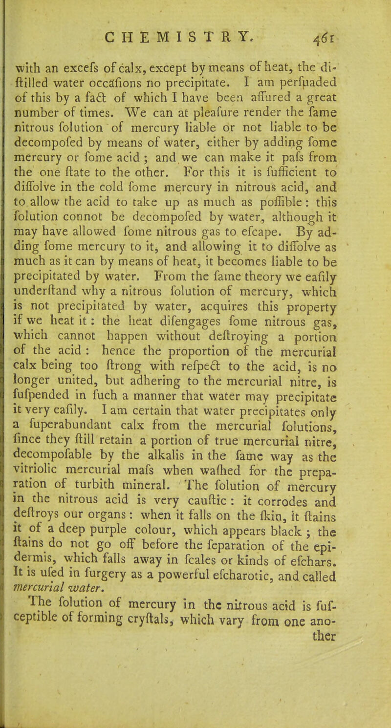 with an excefs of calx, except by means of heat, the di- ftilled water occa'fions no precipitate. I am perfuaded of this by a fact of which I have been afTured a great number of times. We can at pleafure render the fame nitrous folution of mercury liable or not liable to be decompofed by means of water, either by adding fome mercury or fome acid ; and we can make it pafs from the one Mate to the other. For this it is fufficient to dhTolve in the cold fome mercury in nitrous acid, and to allow the acid to take up as much as poffible: this folution connot be decompofed by water, although it may have allowed fome nitrous gas to efcape. By ad- ding fome mercury to it, and allowing it to diifolve as much as it can by means of heat, it becomes liable to be precipitated by water. From the fame theory we eafily underftand why a nitrous folution of mercury, which is not precipitated by water, acquires this property if we heat it: the heat difengages fome nitrous gas, which cannot happen without deftroying a portion of the acid : hence the proportion of the mercurial calx being too ftrong with refpect to the acid, is no longer united, but adhering to the mercurial nitre, is fufpended in fuch a manner that water may precipitate it very eafily. 1 am certain that water precipitates only a fuperabundant calx from the mercurial folutions, fincc they (till retain a portion of true mercurial nitre, decompofable by the alkalis in the fame way as the vitriolic mercurial mafs when warned for the prepa- ration of turbith mineral. The folution of mercury in the nitrous acid is very cauftic : it corrodes and deftroys our organs: when it falls on the fkin, it (tains it of a deep purple colour, which appears black ; the ftains do not go off before the feparation of the epi- dermis, which falls away in fcales or kinds of efchars. It is ufed in furgery as a powerful efcharotic, and called mercurial water. The folution of mercury in the nijtrous acid is fuf- ceptible of forming cryftals, which vary from one ano- ther