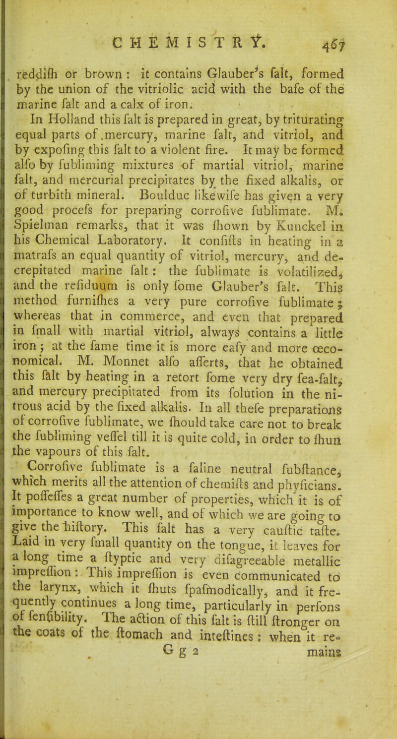 CHEMIST It if. reddifh or brown : it contains Glauber's fait, formed by the union of the vitriolic acid with the bafe of the marine fait and a calx of iron. In Holland this fait is prepared in great, by triturating equal parts of .mercury, marine fait, and vitriol, and by expofing this fait to a violent fire. It may be formed alio by fubliming mixtures of martial vitriol, marine fait, and mercurial precipitates by the fixed alkalis, or of turbith mineral. Boulduc likewife has given a very good procefs for preparing corrofive fublimate. M. Spielman remarks, that it was mown by Kunckel in his Chemical Laboratory. It confifhs in heating in a matrafs an equal quantity of vitriol, mercury, and de- crepitated marine fait : the fublimate is volatilized, and the refiduum is only fome Glauber's fait. This method furniflies a very pure corrofive fublimate; whereas that in commerce, and even that prepared in fmall with martial vitriol, always contains a little iron ; at the fame time it is more eafy and more ©eco- nomical. M. Monnet alfo aflerts, that he obtained this fait by heating in a retort fome very dry fea-falt, and mercury precipitated from its folution in the ni- trous acid by the fixed alkalis. In all thefe preparations or corrofive fublimate, we mould take care not to break the fubliming veffel till it is quite cold, in order to fhun the vapours of this fait. Corrofive fublimate is a faline neutral fubftance, which merits all the attention of chemids and phyficians. It poffevTes a great number of properties, which it is of importance to know well, and of which we are going to give the biftory. This fait has a very cauftic tafte. Laid in very fmall quantity on the tongue, it leaves for a long time a ftyptic and very difagreeable metallic imprefTion : This impreffion is even communicated to the larynx, which it fhuts fpafmodically, and it fre- quently continues a long time, particularly in perfons ot lenfibility. The adion of this fait is (till ltrong-er on the coats of the ftomach and imeftines; when it re-