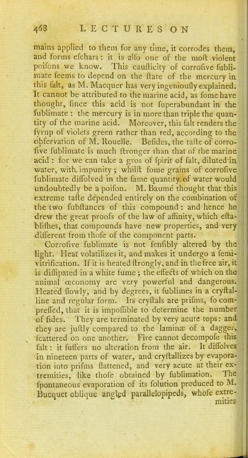 mains applied to them for any time, it corrodes them, and forms efchars: it is alfo one of the nioft violent poifons we know. This caufticity of corrofive fubli- mate feems to depend on the ftate of the mercury in this falt4 as M. Macquer has very ingenioufly explained. It cannot be attributed to the marine acid, as fomehave thought, fince this acid is not fuperabundant in the fublimate : the mercury is in more than triple the quan- tity of the marine acid. Moreover, this fait renders the fyrup of violets green rather than red, according to the obfervation of M. Rouelle. Befides, the tafte of corro- five fublimate is much ftronger than that of the marine acid : for we can take a gros of fpirit of fait, diluted in water, with impunity ; whilft fome grains of corrofive fublimate diffolved in the fame quantity, of water would undoubtedly be a poifon. M. Baume thought that this extreme tafte depended entirely on the combination of the two fubftances of this compound: and hence he drew the great proofs of the law of affinity, which efta- bliihes, that compounds have new properties, and very different from thofe of the component parts. Corrofive fublimate is not fenfibly altered by the light. Heat volatilizes it, and makes it undergo a femi- vitrification. If it is heated flrongly, and in the free air, it is diflipated in a white fume ; the effects of which on the animal ceconomy are very powerful and dangerous. Heated flowly, and by degrees, it fublimes in a cryftal- line and regular form. Its cryftals are prifms, focom- preffed, that it is impoffible to determine the number of fides. They are terminated by very acute tops: and they are juftly compared to the laminae of a dagger, fcattered on one another. Fire cannot decompofe this fait: it fuffers no alteration from the air. It diffolves in nineteen parts of water, and cryftallizes by evapora- tion into prifms flattened, and very acute at their ex- tremities, like thofe obtained by fublimation. The fpontaneous evaporation of its folution produced to M. Bucquet oblique angled parallelopipeds, whofe extre- mities