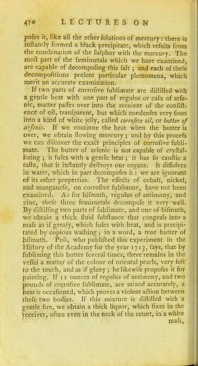 pofes it, like all the other foliations of mercury: there is inftantly formed a black precipitate, which refults from the combination of the fulphur with the mercury. The molt part of the femimetals which we have examined, are capable of decompofing this fait ; and each of thefe decompofitions prefent particular phenomena, which merit an accurate examination. If two parts of corrofive fublimate are diftilled with a gentle heat with one part of regulus or calx of arfe- nic, matter paries over into the receiver of the confift- ence of oil, tranfparent, but which condenfes very foon into a kind of white jelly, called corrofive oil, or butter of arfenk. If we continue the heat when the butter is over, we obtain flowing mercury ; and by this procefs we can difcover the exact principles of corrofive fubli- mate. The butter of arfenic is not capable of cryftal- lizing ; it fufes with a gentle heat; it has fo cauftic a tafte, that it inftantly deftroys our organs. It diffolves in water, which in part decompofes it: we are ignorant of its other properties. The effects of cobalt, nickel, and manganefe, on corrofive fublimate, have not been examined. As for bifmuth, regulus of antimony, and zinc, thefe three femimetals decompofe it very well. By diftilling two parts of fublimate, and one of bifmuth, we obtain a thick fluid fubftance that congeals into a mafs as if greafy, which fufes with heat, and is precipi- tated by copious wafhing; in a word, a true butter of tnfmuth. Poli, who published this experiment in the Hiftory of the Academy for the year 1713, fays, that by fublitning this butter fevcral times, there remains in the veflel a matter of the colour of oriental pearls, very foft to the touch, and as if gluey ; helikewife propofes it for painting. If 1 2 ounces of regulus of antimony, and two pounds of corrofive fublimate, are mixed accurately, a heat is occaficned, which proves a violent action between thefe two bodies. If this mixture is diftilled with a gentle fire, we obtain a thick liquor, which fixes in the receiver, often even in the neck of the retort, in a white mafs,
