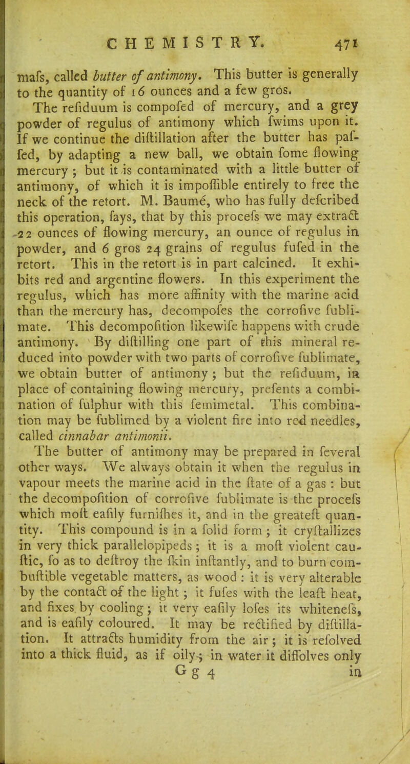 mafs, called butter ofantimony. This butter is generally to the quantity of 16 ounces and a few gros. The refiduum is compofed of mercury, and a grey powder of regulus of antimony which fwims upon it. If we continue the diftillation after the butter has paf- fed, by adapting a new ball, we obtain fome flowing mercury ; but it is contaminated with a little butter of antimony, of which it is impoflible entirely to free the neck of the retort. M. Baume, who has fully defcribed this operation, fays, that by this procefs we may extract -22 ounces of flowing mercury, an ounce of regulus in powder, and 6 gros 24 grains of regulus fufed in the retort. This in the retort is in part calcined. It exhi- bits red and argentine flowers. In this experiment the regulus, which has more affinity with the marine acid than the mercury has, decompofes the corrofive fubli- mate. This decompofition likewife happens with crude antimony. By diftilling one part of this mineral re- duced into powder with two parts of corrofive fubliniate, we obtain butter of antimony ; but the refiduum, ia place of containing flowing mercury, prefents a combi- nation of fulphur with this femimetal. This combina- tion may be fublimed by a violent fire into red needles, called cinnabar antimonii. The butter of antimony may be prepared in feveral other ways. We always obtain it when the regulus in vapour meets the marine acid in the (late of a gas : but the decompofition of corrofive fublimate is the procefs which molt eafily fumilhes it, and in the greateft quan- tity. This compound is in a folid form ; it cryltallizes in very thick parallelopipeds; it is a moft violent cau- ftic, fo as to deftroy the fkin inftantly, and to burn com- buftible vegetable matters, as wood : it is very alterable by the contatt of the light ; it fufes with the leaft heat, and fixes by cooling; it very eafily lofes its whiteneis, and is eafily coloured. It may be rectified by diftilla- tion. It attracts humidity from the air ; it is refolved into a thick fluid, as if oily-j in water it diflblves only G g 4 in