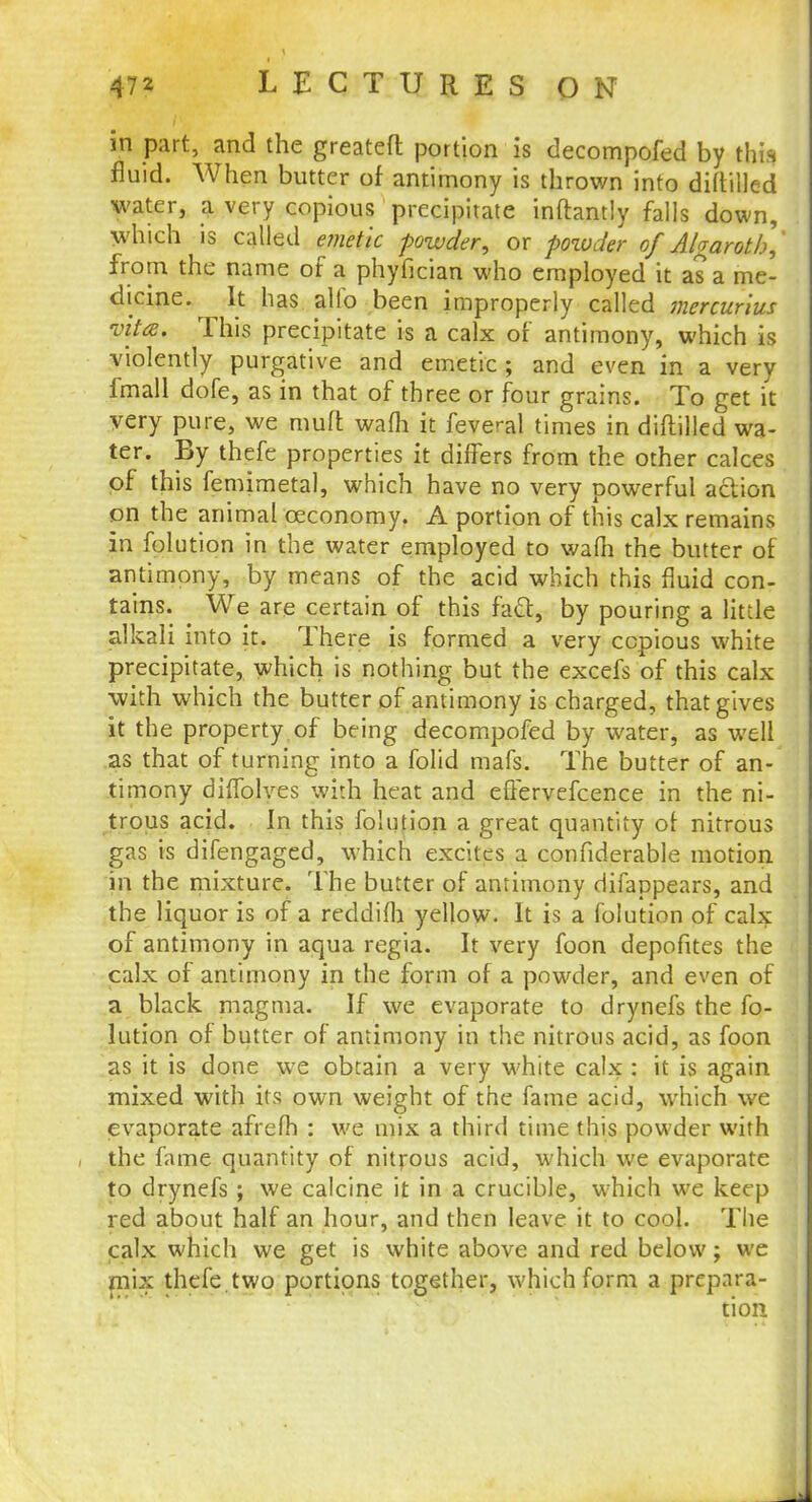 in part, and the greatefl portion is decompofed by this fluid. When butter of antimony is thrown into diftilled water, a very copious precipitate inftantly falls down, which is called emetic powder, or powder of A/garotb,' from the name of a phyfician who employed it as a me- dicine. It has alio been improperly called mercurius vita. This precipitate is a calx of antimony, which is violently purgative and emetic; and even in a very fmall dofe, as in that of three or four grains. To get it very pure, we mufl wafh it feveral times in diftilled wa- ter. By thefe properties it differs from the other calces of this femimetal, which have no very powerful action on the animal oeconomy. A portion of this calx remains in folution in the water employed to wafh the butter of antimony, by means of the acid which this fluid con- tains. We are certain of this fatt, by pouring a little alkali into it. There is formed a very copious white precipitate, which is nothing but the excefs of this calx with which the butter of antimony is charged, that gives it the property of being decompofed by water, as well as that of turning into a folid mafs. The butter of an- timony dhTolves with heat and eflervefcence in the ni- trous acid. In this folution a great quantity of nitrous gas is difengaged, which excites a confiderable motion in the mixture. The butter of antimony difappears, and the liquor is of a reddifh yellow. It is a folution of calx of antimony in aqua regia. It very foon depofites the calx of antimony in the form of a powder, and even of a black, magma. If we evaporate to drynefs the fo- lution of butter of antimony in the nitrous acid, as foon as it is done we obtain a very white calx : it is again mixed with its own weight of the fame acid, which we evaporate afrefh : we mix a third time this powder with the fame quantity of nitrous acid, which we evaporate to drynefs ; we calcine it in a crucible, which we keep red about half an hour, and then leave it to cool. The calx which we get is white above and red below; we mix thefe.two portions together, which form a prepara- tion