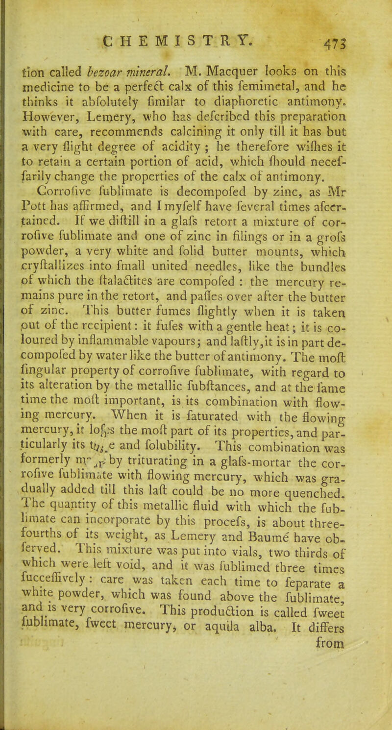 tion called bezoar mineral. M. Macquer looks on this medicine to be a perfect calx of this femimetal, and he thinks it abfolutely fimilar to diaphoretic antimony. However, Lemery, who has defcribed this preparation with care, recommends calcining it only till it has but a very llight degree of acidity ; he therefore wiflies it to retain a certain portion of acid, which mould necef- farily change the properties of the calx of antimony. Corrofive fublimate is decompofed by zinc, as Mr Pott has affirmed, and Imyfelf have feveral times ascer- tained. If we diftill in a glafs retort a mixture of cor- rofive fublimate and one of zinc in filings or in a grofs powder, a very white and folid butter mounts, which cryftallizes into fmall united needles, like the bundles of which the italaclites are compofed : the mercury re- mains pure in the retort, and pafles over after the butter of zinc. This butter fumes {lightly when it is taken put of the recipient: it fufes with a gentle heat; it is co- loured by inflammable vapours; and laftly,it is in part de- compofed by water like the butter of antimony. The mod lingular property of corrofive fublimate, with regard to its alteration by the metallic fubftances, and at the fame time the molt important, is its combination with flow- ing mercury. When it is faturated with the flowing mercury, it lofcs the moft part of its properties, and par- ticularly its t^e and folubility. This combination was formerly nr,rjby triturating in a glafs-mortar the cor- rofive fublimite with flowing mercury, which was gra- dually added till this laft could be no more quenched. The quantity of this metallic fluid with which the fub- limate can incorporate by this procefs, is about three- fourths of its weight, as Lemery and Baume have ob- ferved. This mixture was put into vials, two thirds of which were left void, and it was fublimed three times fucceffively : care was taken each time to feparate a white powder, which was found above the fublimate and is very corrofive. This produdion is called fweer. fublimate, fweet mercury, or aquila alba. It differs from