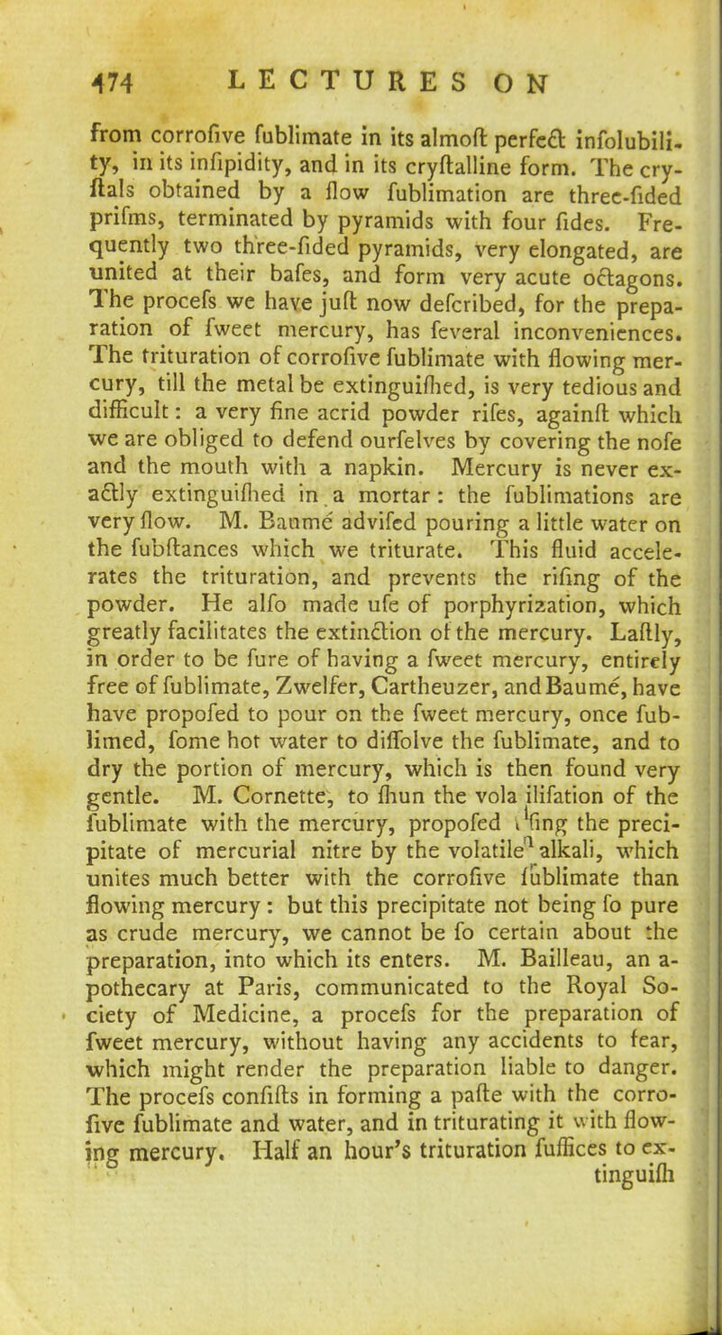 from corrofive fublimate in its almoft perfect infallibili- ty, in its infipidity, and in its cryftalline form. The cry- ftals obtained by a flow fublimation are three-fided prifms, terminated by pyramids with four fides. Fre- quently two three-fided pyramids, very elongated, are united at their bafes, and form very acute octagons. The procefs we have jufl: now defcribed, for the prepa- ration of fweet mercury, has feveral inconveniences. The trituration of corrofive fublimate with flowing mer- cury, till the metal be extinguiflied, is very tedious and difficult: a very fine acrid powder rifes, againfl which we are obliged to defend ourfelves by covering the nofe and the mouth with a napkin. Mercury is never ex- actly extinguiflied in a mortar: the fublimations are very flow. M. Banme advifcd pouring a little water on the fubftances which we triturate. This fluid accele- rates the trituration, and prevents the rifmg of the powder. He alfo made ufe of porphyrization, which greatly facilitates the extinction of the mercury. Laftly, in order to be fure of having a fweet mercury, entirely free of fublimate, Zwelfer, Cartheuzer, andBaume, have have propofed to pour on the fweet mercury, once fub- limed, fome hot water to diflblve the fublimate, and to dry the portion of mercury, which is then found very gentle. M. Cornette, to fliun the vola ilifation of the fublimate with the mercury, propofed i'fing the preci- pitate of mercurial nitre by the volatile11 alkali, which unites much better with the corrofive fublimate than flowing mercury : but this precipitate not being fo pure as crude mercury, we cannot be fo certain about the preparation, into which its enters. M. Bailleau, an a- pothecary at Paris, communicated to the Royal So- ■ ciety of Medicine, a procefs for the preparation of fweet mercury, without having any accidents to fear, which might render the preparation liable to danger. The procefs confifts in forming a parte with the corro- five fublimate and water, and in triturating it with flow- ing mercury. Half an hour's trituration fuflices to ex- tinguifli
