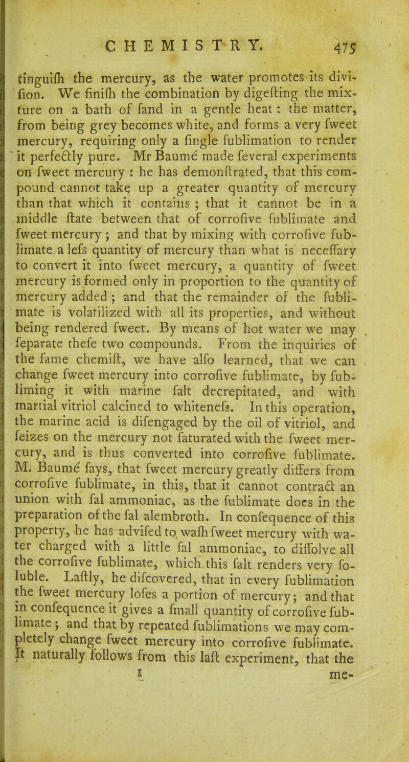 tinguifli the mercury, as the water promotes its divi- fion. We finifh the combination by digefting the mix- ture on a bath of fand in a gentle heat : the matter, from being grey becomes white, and forms a very fweet mercury, requiring only a fingle fublimation to render it perfectly pure. Mr Baume made feveral experiments on fweet mercury : he has demonftrated, that this com- pound cannot take up a greater quantity of mercury than that which it contains ; that it cannot be in a middle ftate between that of corrofive fublimate and fweet mercury ; and that by mixing with corrofive fub- limate a lefs quantity of mercury than what is neceffary to convert it into fweet mercury, a quantity of fweet mercury is formed only in proportion to the quantity of mercury added ; and that the remainder of the fubli- mate is volatilized with all its properties, and without being rendered fweet. By means of hot water we may feparate thefe two compounds. From the inquiries of the fame chemift, we have alfo learned, that we can change fweet mercury into corrofive fublimate, by fub- liming it with marine fait decrepitated, and with martial vitriol calcined to whitenefs. In this operation, the marine acid is difengaged by the oil of vitriol, and feizes on the mercury not faturated with the fweet mer- cury, and is thus converted into corrofive fublimate. M. Baume fays, that fweet mercury greatly differs from corrofive fublimate, in this, that it cannot contract an union with fal ammoniac, as the fublimate docs in the preparation of the fal alembroth. In confequence of this property, he has advifed to wafh fweet mercury with wa- ter charged with a little fal ammoniac, to diffolve all the corrofive fublimate, which this fait renders very fo- luble. Laftly, he difcovered, that in every fublimation the fweet mercury lofes a portion of mercury; and that in confequence it gives a fmall quantity of corrofive fub- limate ; and that by repeated fublimations we may com- pletely change fweet mercury into corrofive fublimate. It naturally follows from this laft experiment, that the * me-
