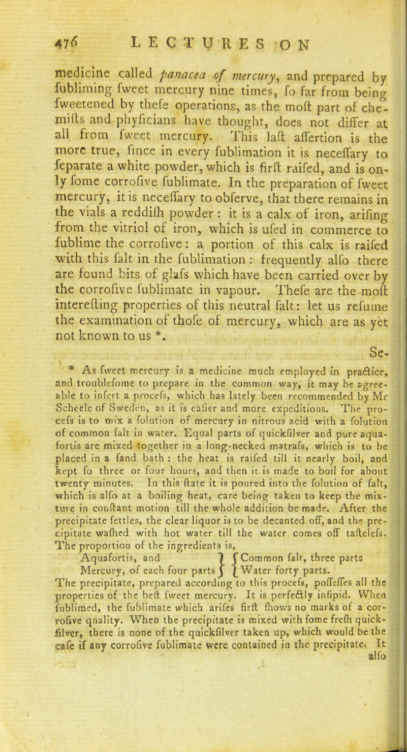 medicine called panacea of mercury, and prepared by fubliming fweet mercury nine times, fo far from being fweetened by thefe operations, as the mod part of che°- mifts and phyficians have thought, does not differ at all from fweet mercury. This laft affertion is the more true, fince in every fublimation it is neceffary to feparate a white powder, which is firft raifed, and is on- ly fome corrofive fublimate. In the preparation of fweet mercury, it is neceffary to obferve, that there remains in the vials a reddifh powder: it is a calx of iron, arifing from the vitriol of iron, which is ufed in commerce to fublime the corrofive: a portion of this calx is raifed •with this fait in the fublimation : frequently alfo there are found bits of glafs which have been carried over by the corrofive fublimate in vapour. Thefe are the mofl mterefling properties of this neutral fait: let us refume the examination of thofe of mercury, which are as yet not known to us *. Se- * As fweet mercury ia a medicine much employed in practice, and troublefome to prepare in the common way, it may be agree- able to infert a procefs, which has lately been recommended by Mr Scheele of Sweden, 3s it is eafier and more expeditious. The pro- cefs is to mix a folution of mercury in nitrous acid with a folution of common fait in water. Equal parts of quickfilver and pure aqua- fortis are mixed together in a long-necked matrafs, which is to be placed in a fand bath : the heat is raifed till it nearly boil, and kept fo three or four hours, and then it is made to boil for about twenty minutes. In this fiate it is poured into the folution of fait, which is alfo at a boiling heat, care being taken to keep the mix- ture in conftant motion till the whole addition be made. After the precipitate fettles, the clear liquor is to be decanted off, and th<* pre- cipitate wafhed with hot water till the water comes off taftclefs. The proportion of the ingredients is, Aquafortis, and 1 f Common fait, three parte Mercury, of each four parts J £ Water forty parts. The precipitate, prepared according to this procefs, poffefTes all the properties of the beft fweet mercury. It is perfe&ly infipid. When fublimed, the fublimate which arifes firft fliows no marks of a cor- rofive qnality. When the precipitate is mixed with fome frefh quick- filver, there is none of the quickfilver taken up, which would be the cafe if any corrofive fublimate were contained in the precipitate. It