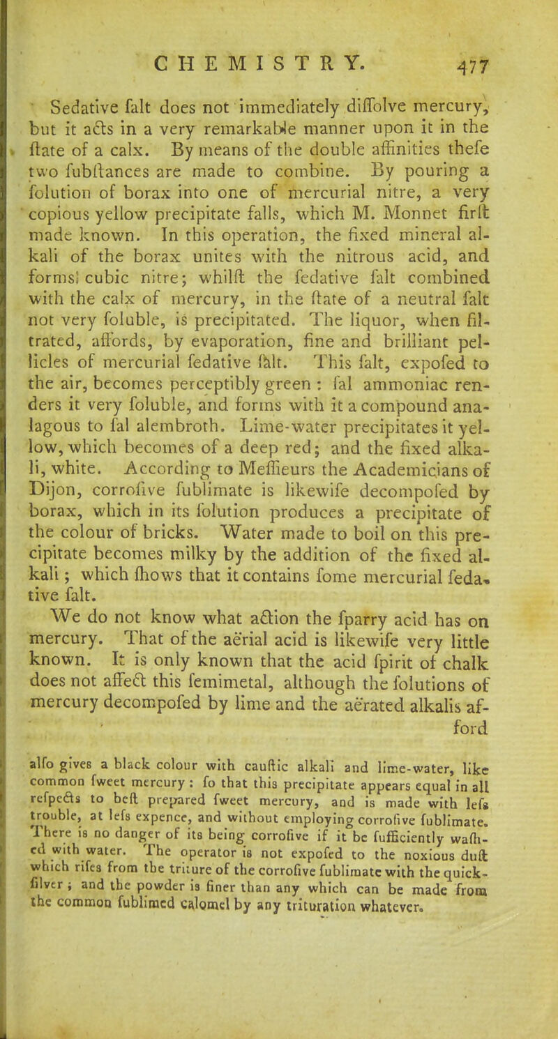 Sedative fait does not immediately diflblve mercury, but it acts in a very remarkable manner upon it in the (late of a calx. By means of the double affinities thefe two fubfiances are made to combine. By pouring a folution of borax into one of mercurial nitre, a very copious yellow precipitate falls, which M. Monnet fir It made known. In this operation, the fixed mineral al- kali of the borax unites with the nitrous acid, and forms; cubic nitre; whilft the fedative fait combined with the calx of mercury, in the (late of a neutral fait not very foluble, is precipitated. The liquor, when fil- trated, affords, by evaporation, fine and brilliant pel- licles of mercurial fedative fait. This fait, expofed to the air, becomes perceptibly green : fal ammoniac ren- ders it very foluble, and forms with it a compound ana- lagous to fal alembroth. Lime-water precipitates it yel- low, which becomes of a deep red; and the fixed alka- li, white. According to Meffieurs the Academicians of Dijon, corrofive fublimate is likewife decompofed by borax, which in its folution produces a precipitate of the colour of bricks. Water made to boil on this pre- cipitate becomes milky by the addition of the fixed al- kali ; which mows that it contains fome mercurial feda* tive fait. We do not know what action the fparry acid has on mercury. That of the aerial acid is likewife very little known. It is only known that the acid fpirit of chalk does not affeft this femimetal, although the folutions of mercury decompofed by lime and the aerated alkalis af- ford alfo gives a black colour with cauftic alkali and lime-water, like common fweet mercury : fo that this precipitate appears equal in all refpefts to bed prepared fweet mercury, and is made with left trouble, at lefs expencc, and without employing corrofive fublimate. There is no danger of its being corrofive if it be fufficiently warn- ed with water. The operator is not expofed to the noxious dull which nfes from the truureof the corrofive fublimate with thequick- filver ; and the powder is finer than any which can be made from the common fubliracd calomel by any trituration whatever.