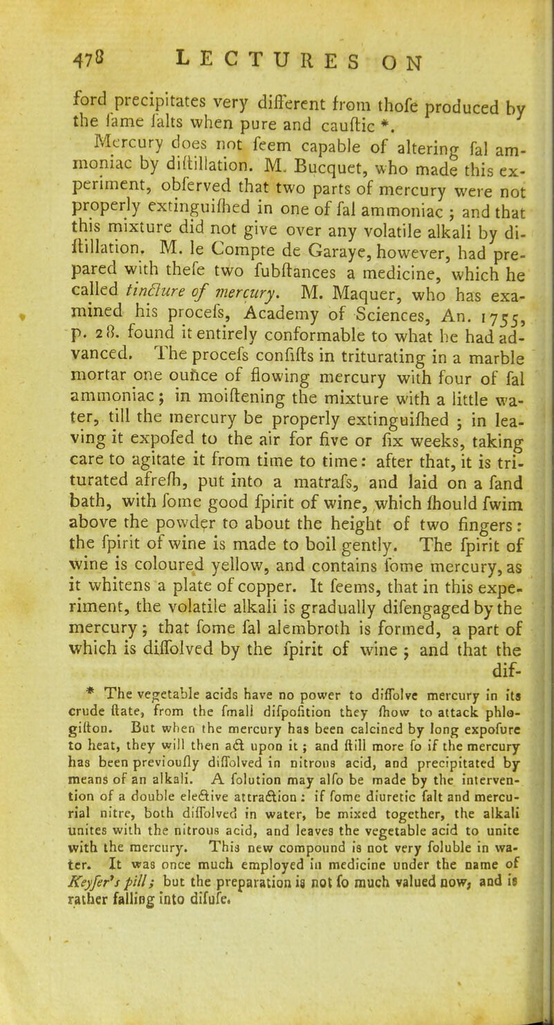 ford precipitates very different from thofe produced by the fame ialts when pure and cauftic *. Mercury does not feem capable of altering fal am- moniac by diftillation. M. Bucquet, who made this ex- periment, obferved that two parts of mercury were not properly extinguifhed in one of fal ammoniac ; and that this mixture did not give over any volatile alkali by di- ftillation. M. le Compte de Garaye, however, had pre- pared with thefe two fubftances a medicine, which he called tinQure of mercury. M. Maquer, who has exa- mined his procefs, Academy of Sciences, An. 1755, p. 28. found it entirely conformable to what be had ad- vanced. The procefs confifts in triturating in a marble mortar one ounce of flowing mercury with four of fal ammoniac; in moiftening the mixture with a little wa- ter, till the mercury be properly extinguifhed ; in lea- ving it expofed to the air for five or fix weeks, taking care to agitate it from time to time: after that, it is tri- turated afrefh, put into a matrafs, and laid on a fand bath, with fome good fpirit of wine, which mould fwim above the powder to about the height of two fingers: the fpirit of wine is made to boil gently. The fpirit of wine is coloured yellow, and contains fome mercury, as it whitens a plate of copper. It feems, that in this expe- riment, the volatile alkali is gradually difengagedby the mercury; that fome fal alembroth is formed, a part of which is diffolved by the fpirit of wine j and that the dif- * The vegetable acids have no power to diffolve mercury in its crude ftate, from the fmall difpofition they fhow to attack phlo- gifton. But when the mercury has been calcined by long expofure to heat, they will then ad upon it; and ftill more fo if the mercury has been previoufly diffolved in nitrous acid, and precipitated by means of an alkali. A folution may alfo be made by the interven- tion of a double elective attraction: if fome diuretic fait and mercu- rial nitre, both diffolved in water, be mixed together, the alkali unites with the nitrous acid, and leaves the vegetable acid to unite with the mercury. This new compound is not very foluble in wa- ter. It was once much employed in medicine under the name of Keyfer's pill; but the preparation is not fo much valued now, and is rather falling into difufe.