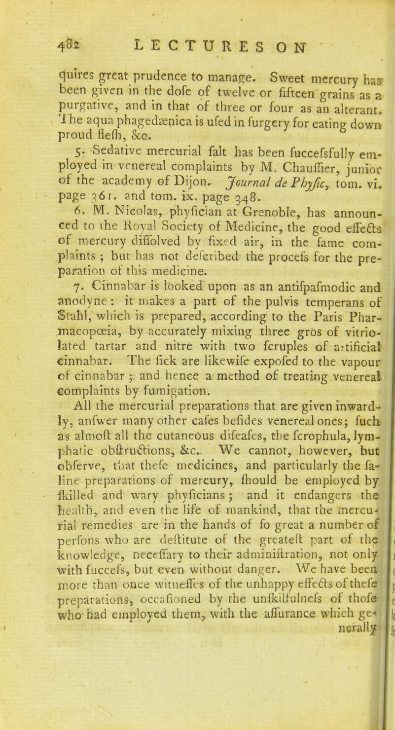 quires great prudence to manage. Sweet mercury has been given in the dofe of twelve or fifteen grains as a purgative, and in that of three or four as an alterant. The aqua phagedaenica is ufed in furgery for eating; down proud flefli, &o. 6 5. Sedative mercurial fait has been fuccefsfully em- ployed in venereal complaints by M. Chauffer, junior of the academy of Dijon. Journal de Phyfic, torn. vi. page 361. rnd torn. ix. page 348. 6. M. Nicolas, phyfician at Grenoble, has announ- ced to the Royal Society of Medicine, the good effects of mercury dhTolved by fixed air, in the fame com- plaints ; but has not delcribed the procefs for the pre- paration of this medicine. 7. Cinnabar is looked' upon as an antifpafmodic and anodyne : it makes a part of the pulvis temperans of Stahl, which is prepared, according to the Paris Phar- macopoeia, by accurately mixing three gros of vitrio- lated tartar and nitre with two fcruples of artificial cinnabar. The fick are likewile expofed to the vapour of cinnabar ;: and hence a method of treating venereal complaints by fumigation. All the mercurial preparations that are given inward- ly, anfwer many other cafes befides venereal ones; fuch. as almofl all the cutaneous difeafes, the fcrophula, lym- phatic obftruttions, &c. We cannot, however, but obferve, tliat thefe medicines, and particularly the fa- line preparations of mercury, mould be employed by ikilled and wary phyficians ; and it endangers the health,, and even the life of mankind, that the mercu- rial remedies are in the hands of fo great a number of perfons who are deftitute of the greateft part of the knowledge, neceffary to their adminifiration, not only with fuccel's, but even without danger. We have been more than once witnefies of the unhappy effects of thefe preparations, occafioned by the unfkilfulnefs of thofe who had employed them, with the affurance which ge- nerally/