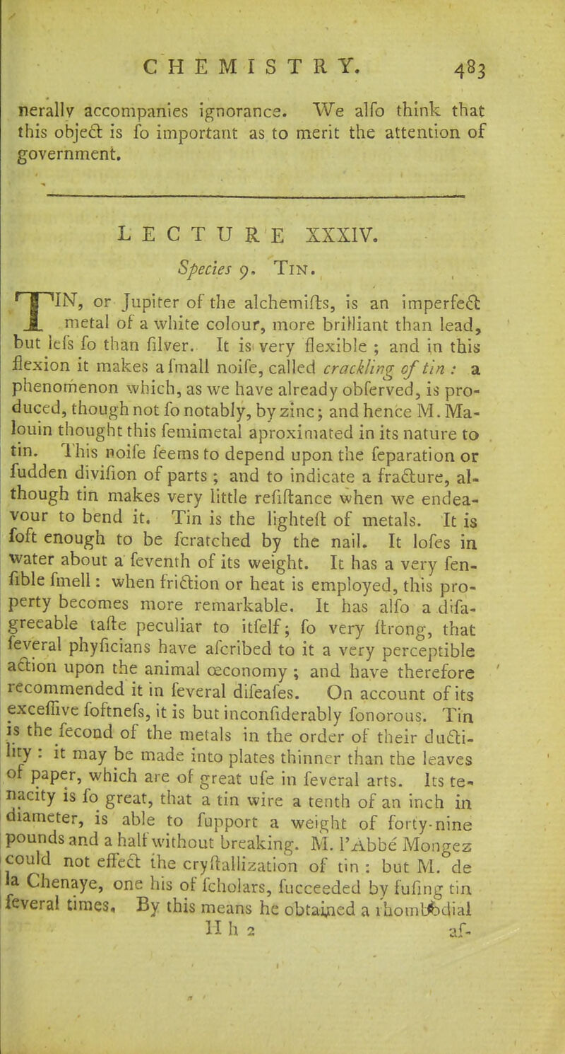 nerallv accompanies ignorance. We alfo think that this object is fo important as to merit the attention of government. LECTURE XXXIV. Species 0. Tin. TIN, or Jupiter of the alchemifts, is an imperfect: metal of a white colour, more briHiant than lead, but lefs fo than filver. It is very flexible ; and in this flexion it makes afmall noife, called crackling of tin : a phenomenon which, as we have already obferved, is pro- duced, though not fo notably, by zinc; and hence M. Ma- louin thought this femimetal aproximated in its nature to tin. This noife feems to depend upon the feparation or fudden divifion of parts; and to indicate a fra&ure, al- though tin makes very little refiflance when we endea- vour to bend it. Tin is the lighten: of metals. It is foft enough to be fcratched by the nail. It lofes in water about a feventh of its weight. It has a very fen- fible fmell: when friction or heat is employed, this pro- perty becomes more remarkable. It has alfo a dffa- greeable tafte peculiar to itfelf; fo very i'trong, that feveral phyficians have afcribed to it a very perceptible action upon the animal ceconomy; and have therefore recommended it in feveral difeafes. On account of its excefiive foftnefs, it is but inconfiderably fonorous. Tin is the fecond of the metals in the order of their duti- lity : it may be made into plates thinner than the leaves of paper, which are of great ufe in feveral arts. Its te- nacity is fo great, that a tin wire a tenth of an inch in diameter, is able to fupport a weight of forty-nine pounds and a half without breaking. M. l'Abbe Mongez could not effect the cryftallization of tin : but M. de la Chenaye, one his of fcholars, fucceeded by fufing tin feveral times. By this means he obtained a rhombbdial H h 2 af-