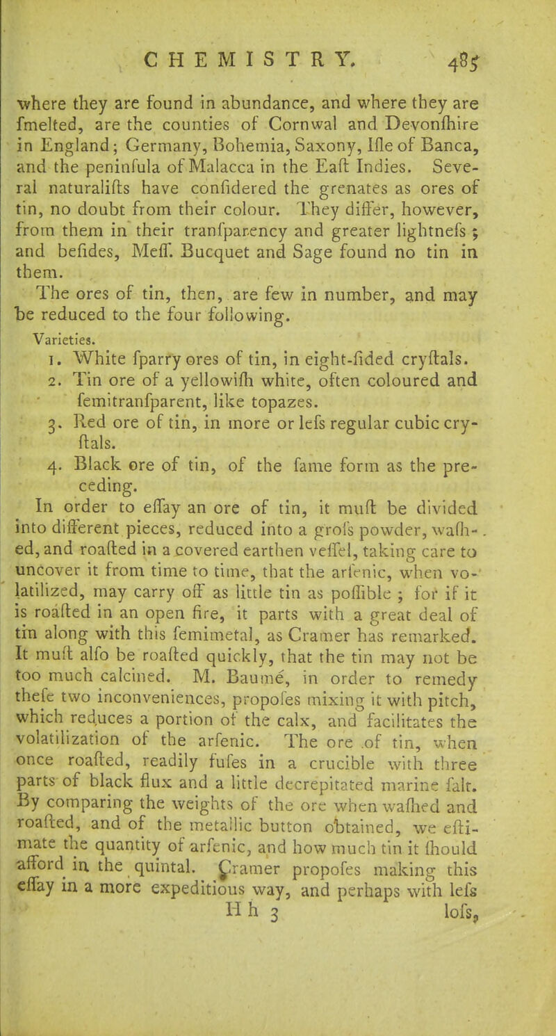 where they are found in abundance, and where they are fmelted, are the counties of Cornwal and Devonfhire in England; Germany, Bohemia, Saxony, Ifle of Banca, and the peninfula of Malacca in the Eaft Indies. Seve- ral naturalifts have confidered the grenates as ores of tin, no doubt from their colour. They differ, however, from them in their tranfparency and greater lightnefs ; and befides, Meff. Bucquet and Sage found no tin in them. The ores of tin, then, are few in number, and may be reduced to the four following. Varieties. 1. White fparry ores of tin, in eight-fided cryftals. 2. Tin ore of a yellowifh white, often coloured and femitranfparent, like topazes. 3. Red ore of tin, in more or lefs regular cubic cry- ftals. 4. Black ore of tin, of the fame form as the pre- ceding. In order to effay an ore of tin, it muft be divided into different pieces, reduced into a grofs powder, warn- ed, and roafted in a covered earthen veffel, taking care to uncover it from time to time, that the arfenic, when vo- latilized, may carry off as little tin as poffible ; for if it is roafted in an open fire, it parts with a great deal of tin along with this femimetal, as Cramer has remarked. It muft alfo be roafted quickly, that the tin may not be too much calcined. M. Baume, in order to remedy thefc two inconveniences, propofes mixing it with pitch, which reduces a portion of the calx, and facilitates the volatilization of the arfenic. The ore of tin, when once roafted, readily fufes in a crucible with three parts of black flux and a little decrepitated marine fait. By comparing the weights of the ore when warned and roafted, and of the metallic button obtained, we efti- mate the quantity of arfenic, and how much tin it Ihould afford in the quintal, frames propofes making this effay in a more expeditious way, and perhaps with lefs