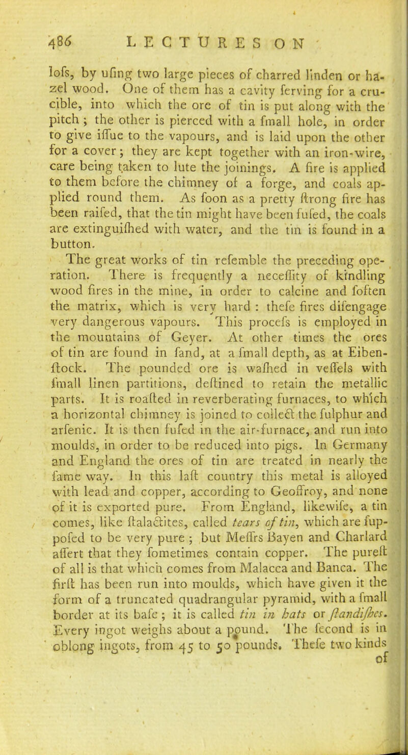 lofs, by ufing two large pieces of charred linden or ha- zel wood. One of them has a cavity ferving for a cru- cible, into which the ore of tin is put along with the pitch ; the other is pierced with a fmall hole, in order to give ilfue to the vapours, and is laid upon the other for a cover; they are kept together with an iron-wire, care being taken to lute the joinings. A fire is applied to them before the chimney of a forge, and coals ap- plied round them. As foon as a pretty ftrong fire has been raifed, that the tin might have been fufed, the coals are extinguimed with water, and the tin is found in a button. The great works of tin refemble the preceding ope- ration. There is frequently a neceffity of kindling wood fires in the mine, in order to calcine and foften the matrix, which is very hard : thefe fires difengage very dangerous vapours. This procefs is employed in the mountains of Geyer. At other times the ores of tin are found in fand, at a fmall depth, as at Eiben- ftock. The pounded ore is warned in veflels with fmall linen partitions, deftined to retain the metallic parts. It is roafted in reverberating furnaces, to which a horizontal chimney is joined to collecl: the fulphur and arfenic. It is then fufed in the air-furnace, and run into moulds, in order to be reduced into pigs. In Germany and England the ores of tin are treated in nearly the fame way. In this laft country this metal is alloyed with lead and copper, according to Geoffrey, and none of it is exported pure. From England, likewife, a tin comes, like ftalaclites, called tears cf tin, which are fup- pofed to be very pure ; but MelTrs Bayen and Charlard affert that they fometimes contain copper. The purelt of all is that which comes from Malacca and Banca. The full has been run into moulds, which have given it the form of a truncated quadrangular pyramid, with a fmall border at its bafe; it is called tin in hats or ftandijhcs. Every ingot weighs about a pound. The fecond is in oblong ingots, from 45 to 50 pounds. Thefe two kinds