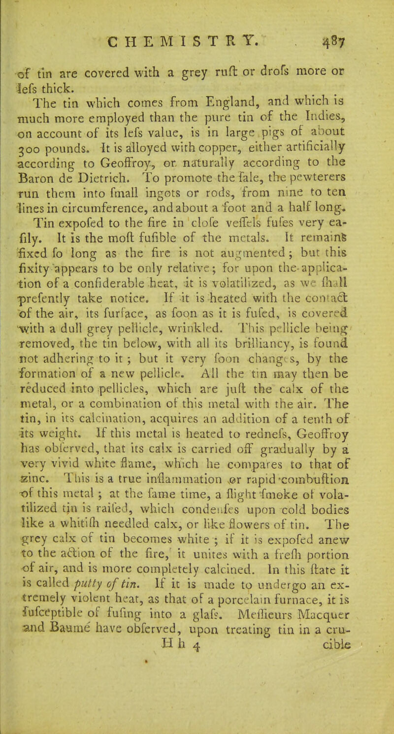 of tin are covered with a grey ruft or drofs more or lefs thick. The tin which comes from England, and which is much more employed than the pure tin of the Indies, on account of its lefs value, is in large pigs of a'oout 300 pounds. It is alloyed with copper, either artificially according to Geoffroy, or naturally according to the Baron de Dietrich. To promote the fale, the pcwterers run them into fmall ingots or rods, from nine to ten lines in circumference, and about a foot and a half long, Tin expofed to the fire in clofe veffcls fufes very ea- fily. It is the moft fufible of the metals. It remains fixed fo long as the fire is not augmented; but this fixity appears to be only relative; for upon the-applica- tion of a confiderable heat, it is volatilized, as we mail •prefently take notice. If it is heated with the co'vact of the air, its furface, as foon as it is fufed, is covered with a dull grey pellicle, wrinkled. This pellicle being removed, the tin below, with all its brilliancy, is found not adhering to it; but it very foon changes., by the formation of a new pellicle. All the tin may then be reduced into pellicles, which are juft the calx of the metal, or a combination of this metal with the air. The tin, in its calcination, acquires an addition of a tenth of its weight. If this metal is heated to rednefs, Geoffroy has oblerved, that its calx is carried off gradually by a very vivid white flame, which he compares to that of zinc. This is a true inflammation m rapid -combuftion ■of this metal ; at the fame time, a flight fmoke of vola- tilized tin is railed, which condeides upon cold bodies like a whitiOi needled calx, or like flowers of tin. The grey calx of tin becomes white ; if it is expofed anew to the action of the fire, it unites with a frefli portion of air, and is more completely calcined. In this ftate it is called putty of tin. If it is made to undergo an ex- tremely violent heat, as that of a porcelain furnace, it is fufceptible of fufing into a glafs. Meflieurs Macquer and Baume have obferved, upon treating tin in a cru- H h 4 cible