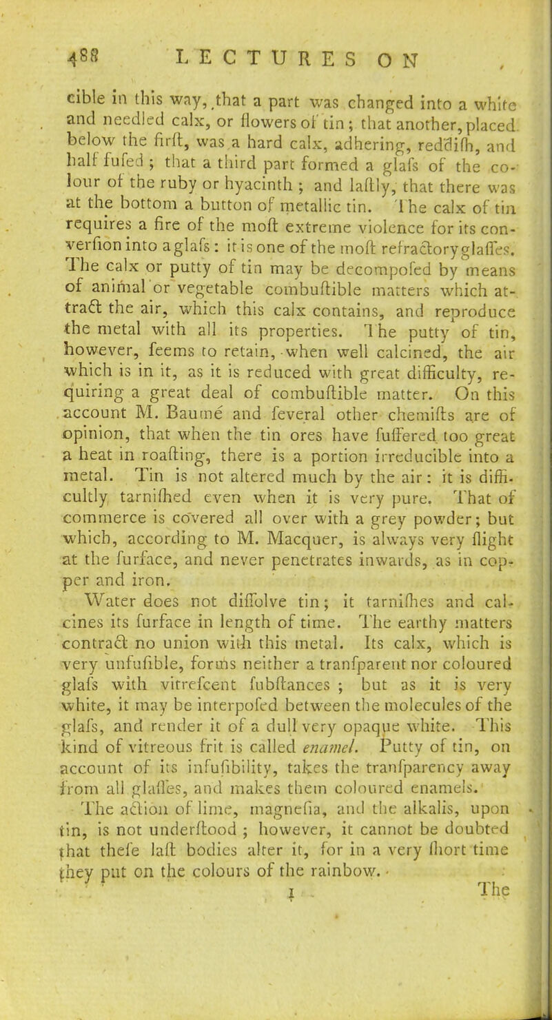cible in this way, that a part was changed into a white and needled calx, or flowers of tin; that another, placed, below the firft, was a hard calx, adhering, redclifh, and halt fufed ; that a third part formed a glafs of the co- lour or the ruby or hyacinth ; and laftly, that there was at the bottom a button of metallic tin. I he calx of tin requires a fire of the molt extreme violence for its con- verfioninto a glafs: it is one of the moft refractory glaffes. The calx or putty of tin may be decompofed by means of animal or vegetable combuftible matters which at- tract the air, which this calx contains, and reproduce the metal with all its properties. The putty of tin, however, feems to retain, when well calcined, the air which is in it, as it is reduced with great difficulty, re- quiring a great deal of combuftible matter. On this account M. Baume and feveral other chemifts are of opinion, that when the tin ores have fuffered too great a heat in roafting, there is a portion irreducible into a metal. Tin is not altered much by the air: it is diffi- cultly, tarnifhed even when it is very pure. That of commerce is covered all over with a grey powder; but which, according to M. Macquer, is always very flight at the furface, and never penetrates inwards, as in cop- per and iron. Water does not dhTolve tin; it tarnifhes and cal- cines its furface in length of time. The earthy matters contract no union witii this metal. Its calx, which is very unfufible, forms neither a tranfparent nor coloured glafs with vitrefcent fubftances ; but as it is very white, it may be interpofed between the molecules of the glafs, and render it of a dull very opaque white. This kind of vitreous frit is called enamel. Putty of tin, on account of its infufibility, takes the tranfparency away from all gkuTes, and makes them coloured enamels. The action of lime, magnefia, and the alkalis, upon tin, is not underftood ; however, it cannot be doubted fhat thefe laft bodies alter it, for in a very fliort time they put on the colours of the rainbow. • The