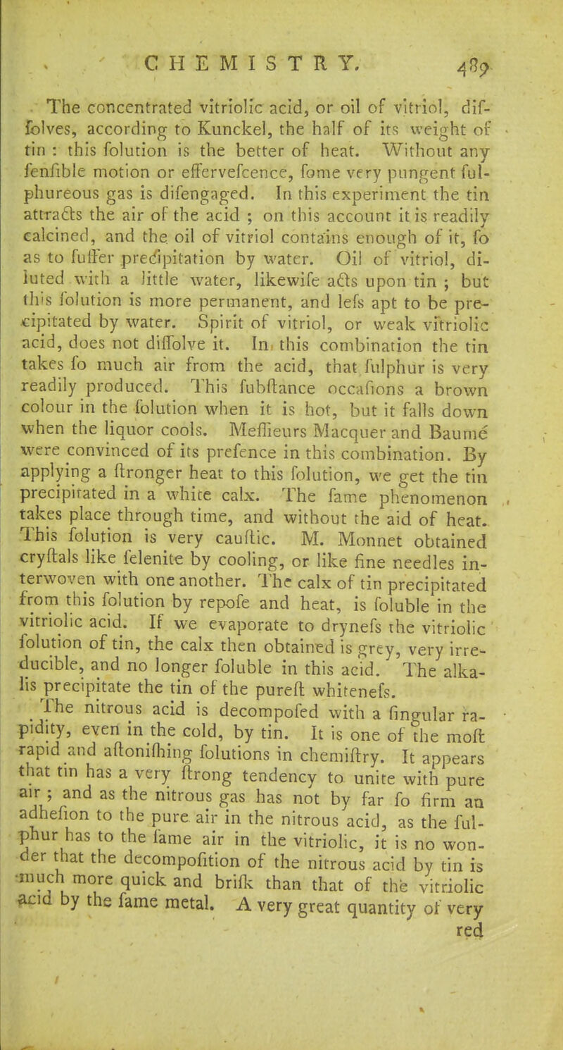 . The concentrated vitriolic acid, or oil of vitriol, dif- folves, according to Kunckel, the half of its weight of tin : this folution is the better of heat. Without any fenfible motion or eflervefcence, fome very pungent ful- phureous gas is difengaged. In this experiment the tin attracts the air of the acid ; on this account it is readily calcined, and the oil of vitriol contains enough of it, fo as to fuller precipitation by water. Oil of vitriol, di- luted with a little water, likewife a els upon tin ; but this lolution is more permanent, and lefs apt to be pre- cipitated by water. Spirit of vitriol, or weak vitriolic acid, does not diffolve it. In this combination the tin takes fo much air from the acid, that fulphur is very readily produced. This fubftance nccafions a brown colour in the folution when it is hot, but it falls down when the liquor cools. Meflieurs Macquer and Baume were convinced of its prefence in this combination. By applying a ftronger heat to this folution, we get the tin precipitated in a white calx. The fame phenomenon takes place through time, and without the aid of heat. This folution is very cauftic. M. Monnet obtained cryftals like felenite by cooling, or like fine needles in- terwoven with one another. The calx of tin precipitated from this folution by repofe and heat, is foluble in the vitriolic acid. If we evaporate to drynefs the vitriolic folution of tin, the calx then obtained is grey, very irre- ducible, and no longer foluble in this acid. The alka- lis precipitate the tin of the pureft whitenefs. The nitrous acid is decompofed with a fingular ra- pidity, even in the cold, by tin. It is one of the moffc rap.d and aftonifhing folutions in chemiftry. It appears that tin has a very flrong tendency to unite with pure air ; and as the nitrous gas has not by far fo firm an adhelion to the pure air in the nitrous acid, as the ful- phur has to the fame air in the vitriolic, it is no won- der that the dccompofition of the nitrous acid by tin is •much more quick and brilk than that of the vitriolic acid by the fame metal. A very great quantity of very red /
