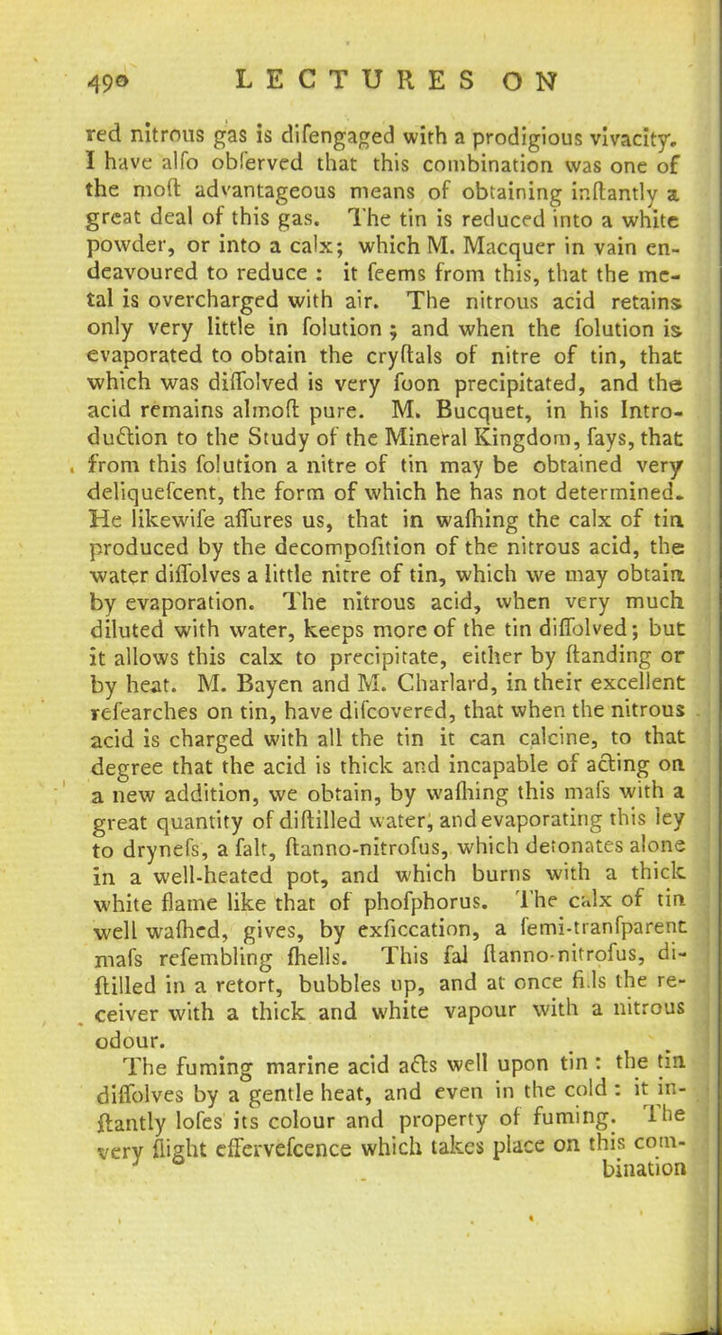 red nitrous gas is difengaged with a prodigious vivacity. I have alfo obferved that this combination was one of the mod advantageous means of obtaining inftantly a great deal of this gas. The tin is reduced into a white powder, or into a calx; which M. Macquer in vain en- deavoured to reduce : it feems from this, that the me- tal is overcharged with air. The nitrous acid retains only very little in folution ; and when the folution is evaporated to obtain the cryftals of nitre of tin, that which was diflblved is very foon precipitated, and the acid remains almofl: pure. M. Bucquet, in his Intro- duction to the Study of the Mineral Kingdom, fays, that . from this folution a nitre of tin may be obtained very deliquefcent, the form of which he has not determined. He likewife afiures us, that in warning the calx of tin. produced by the decompofition of the nitrous acid, the water diflblves a little nitre of tin, which we may obtain by evaporation. The nitrous acid, when very much diluted with water, keeps more of the tin diflblved; but it allows this calx to precipitate, either by (landing or by heat. M. Bayen and M. Charlard, in their excellent refearches on tin, have difcovered, that when the nitrous acid is charged with all the tin it can calcine, to that degree that the acid is thick and incapable of acting on a new addition, we obtain, by walhing this mafs with a great quantity of diftilled water, and evaporating this ley to drynefs, a fait, ftanno-nitrofus, which detonates alone in a well-heated pot, and which bums with a thick white flame like that of phofphorus. The calx of tin well walhcd, gives, by exficcation, a femi-tranfparent mafs refembling fhells. This fal ftanno-nitrofus, di- ftilled in a retort, bubbles up, and at once fills the re- ceiver with a thick and white vapour with a nitrous odour. The fuming marine acid acls well upon tin : the tin diflblves by a gentle heat, and even in the cold : it itt- flantiy lofes its colour and property of fuming. The very flight effervefcence which takes place on this com- J bination