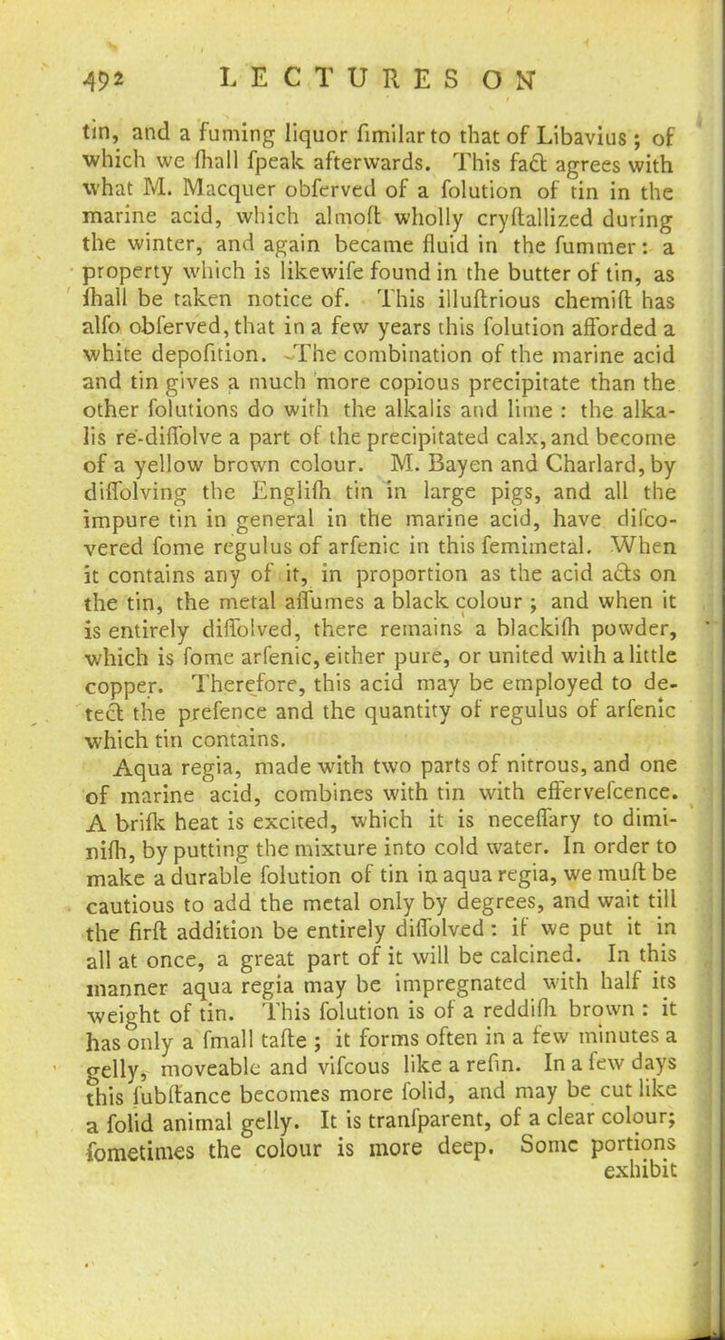 tin, and a fuming liquor fimilarto that of Libavius ; of which we mall fpeak afterwards. This fact agrees with what M. Macquer obferved of a folution of tin in the marine acid, which alrnoil wholly cryftallized during the winter, and again became fluid in the fummer: a property which is likewife found in the butter of tin, as mail be taken notice of. This illuftrious chemift has alfo obferved, that in a few years this folution afforded a white depofition. -The combination of the marine acid and tin gives a much more copious precipitate than the other folutions do with the alkalis and lime : the alka- lis re'-diffolve a part of the precipitated calx, and become of a yellow brown colour. M. Bay en and Charlard, by diffolving the Englifh tin in large pigs, and all the impure tin in general in the marine acid, have difco- vered fome regulus of arfenic in this femhnetal. When it contains any of it, in proportion as the acid ads on the tin, the metal aflumes a black colour ; and when it is entirely diffolved, there remains a blackifh powder, which is fome arfenic, either pure, or united with a little copper. Therefore, this acid may be employed to de- tect the prefence and the quantity of regulus of arfenic which tin contains. Aqua regia, made with two parts of nitrous, and one of marine acid, combines with tin with effervefcence. A brink heat is excited, which it is neceffary to dimi- nifh, by putting the mixture into cold water. In order to make a durable folution of tin in aqua regia, we muft be cautious to add the metal only by degrees, and wait till the firfl addition be entirely diffolved: if we put it in all at once, a great part of it will be calcined. In this manner aqua regia may be impregnated with half its weight of tin. This folution is of a reddifh brown : it has only a fmall tafte ; it forms often in a few minutes a gelly, moveable and vifcous like a refin. In a few days this fubftance becomes more folid, and may be cut like a folid animal gelly. It is tranfparent, of a clear colour; fometimes the colour is more deep. Some portions exhibit