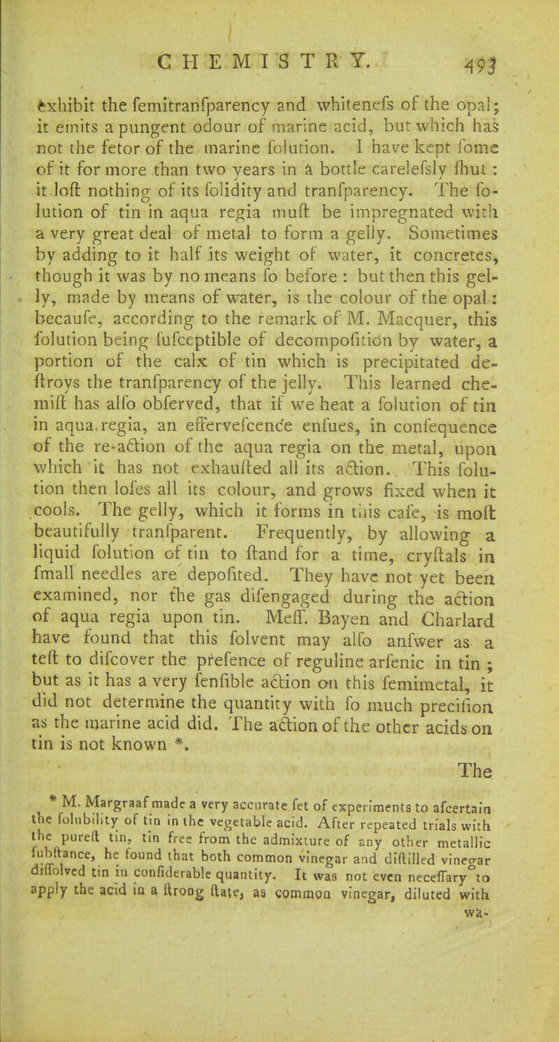Exhibit the femitranfparency and whitenefs of the opal; it emits a pungent odour of marine acid, but which has not the fetor of the marine folution. 1 have kept fome of it for more than two years in a bottle carelefsly fhut: it loft nothing of its folidity and tranfparency. The fo- lution of tin in aqua regia mud be impregnated with a very great deal of metal to form a gelly. Sometimes by adding to it half its weight of water, it concretes, though it was by no means fo before : but then this gel- ly, made by means of water, is the colour of the opal: becaufe, according to the remark of M. Macquer, this folution being fufceptible of decompofition by water, a portion of the calx of tin which is precipitated de- ftroys the tranfparency of the jelly. This learned che- mift has alfo obferved, that if we heat a folution of tin in aqua, regia, an effervefcenc'e enfues, in confequence of the re-action of the aqua regia on the metal, upon which it has not exhaufted all its action. This folu- tion then lofes all its colour, and grows fixed when it cools. The gelly, which it forms in this cafe, is molt beautifully tranfparent. Frequently, by allowing a liquid folution of tin to (land for a time, cryftals in fmall needles are depofited. They have not yet been examined, nor the gas difengaged during the action of aqua regia upon tin. Meff. Bayen and Charlard have found that this folvent may alfo anfwer as a teft to difcover the pfefence of reguline arfenic in tin ; but as it has a very fenfible action on this femimetal, it did not determine the quantity with fo much precifion as the marine acid did. The action of the other acids on tin is not known *. The * M. Margraaf made a very accurate fet of experiments to afcertain the folnbility of tin in the vegetable acid. After repeated trials with the purelt tin, tin free from the admixture of any other metallic fubftrance, he found that both common vinegar and diftilled vineo-ar dtffolvcd tin in confutable quantity. It was not even necefTary°to apply the acid in a ftroDg ftate, as common vinegar, diluted with wa-