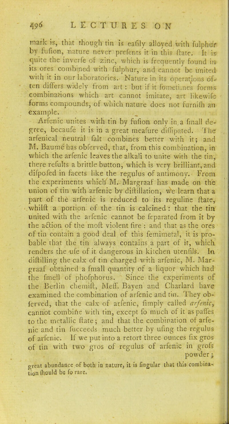 mark is, that though tin is eafily alloyed with fulphu'r by fufion, nature never prefenrs it in this fhte. It is quite the inverfe of zinc, which is frequently found in its ores^combined with fulphur, and cannot be united with it in our laboratories. Nature in its operations of- ten differs widely from art : but if it fometimes forms combinations which art cannot imitate, art likewife forms compounds, of which nature does not furnilh an example. Arfenic unites with tin by fufion only in a fmall de* gree, becaufe it is in a great meafure diflipated. The arfenical neutral fait combines better with it; and M. Baume'has obferved, that, from this combination, in which the arfenic leaves the alkali to unite with the tin, there refults a brittle button, which is very brilliant, and difpofed in facets like the regulus of antimony.- From the experiments which M. Margraaf has made on the union of tin with arfenic by diftillation, we learn that a part of the arfenic is reduced to its reguline ftate, whilft a portion of the tin is calcined : that the tin united with the arfenic cannot be feparated from it by the action of the molt violent fire : and that as the ores of tin contain a good deal of this femimetal, it is pro- bable that the tin always contains a part of it, which renders the ufe of it dangerous in kitchen utenfils. In diftilling the calx of tin charged with arfenic, M. Mar- graaf obtained a fmall quantity of a liquor which had the fmell of phofphovus. Since the experiments of the Berlin chemift, Meff. Bayen and Charlard have examined the combination of arfenic and tin. They ob- ferved, that the calx of arfenic, limply called arfenic, cannot combine With tin, except fo much of it as pafles to the metallic ftate; and that the combination of arfe- nic and tin fucceeds much better by ufing the regulus of arfenic. If we put into a retort three ounces fix gros of tin with two gros of regulus of arfenic in grofs powder; great abundance of both in nature, it is lingular that this combina- tion fhould be fo rare. i