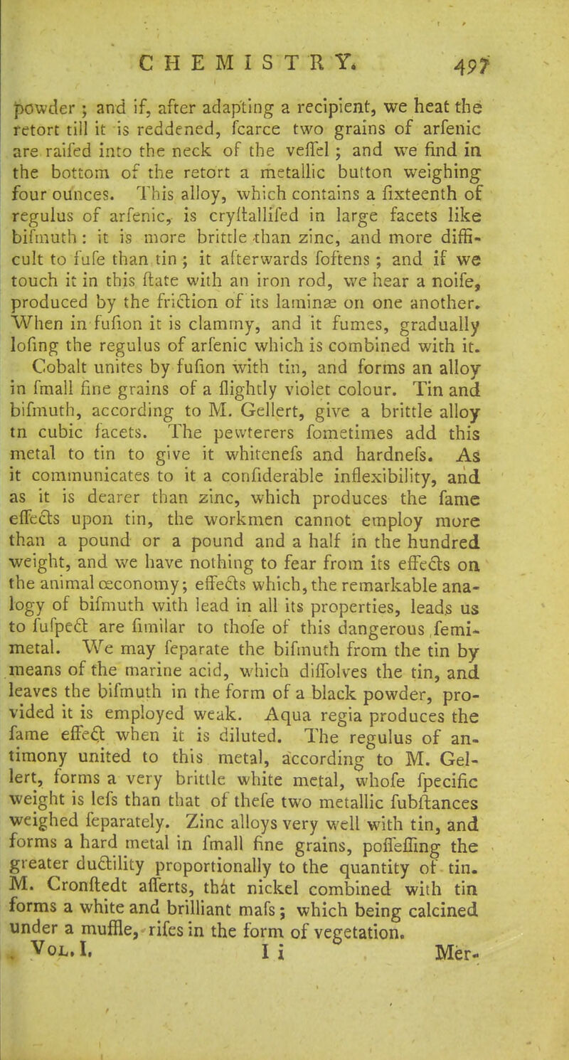 4P? powder • and if, after adapting a recipient, we heat the retort till it is reddened, fcarce two grains of arfeilic are railed into the neck of the veffel ; and wre find in the bottom of the retort a metallic button weighing four ounces. This alloy, which contains a fixteenth of regulus of arfenic, is cryitallifed in large facets like bifmuth : it is more brittle than zinc, and more diffi- cult to fufe than tin ; it afterwards foftens ; and if we touch it in this ftate with an iron rod, we hear a noife, produced by the friction of its laminae on one another. When in fufion it is clammy, and it fumes, gradually lofing the regulus of arfenic which is combined with it. Cobalt unites by fufion with tin, and forms an alloy in fmall fine grains of a flightly violet colour. Tin and bifmuth, according to M. Gellert, give a brittle alloy tn cubic facets. The pewterers fometimes add this metal to tin to give it whitenefs and hardnefs. As it communicates to it a confiderable inflexibility, and as it is dearer than zinc, which produces the fame effects upon tin, the workmen cannot employ more than a pound or a pound and a half in the hundred weight, and we have nothing to fear from its effects on the animal ceconomy; effe&s which, the remarkable ana- logy of bifmuth with lead in all its properties, leads us to fufpe£t are fimilar to thofe of this dangerous femi- metal. We may feparate the bifmuth from the tin by means of the marine acid, which difTolves the tin, and leaves the bifmuth in the form of a black powder, pro- vided it is employed weak. Aqua regia produces the fame effeel: when it is diluted. The regulus of an- timony united to this metal, according to M. Gel- lert, forms a very brittle white metal, whofe fpecific weight is lefs than that of thefe two metallic fubitances weighed feparately. Zinc alloys very well with tin, and forms a hard metal in fmall fine grains, pofleffing the greater ductility proportionally to the quantity of tin. M. Cronftedt afferts, that nickel combined with tin forms a white and brilliant mafs; which being calcined under a muffle, rifes in the form of vegetation. . Vol. I. I i Mer-