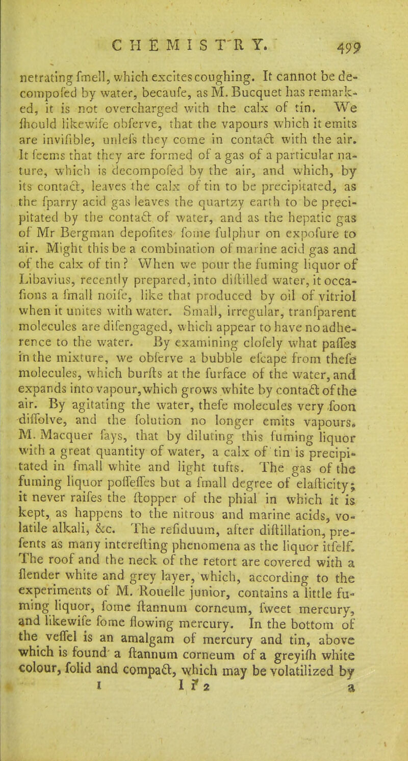CHEMIS T'R Y. netrating fmell, which excites coughing. It cannot be de- compofed by water, becaufe, as M. Bucquet has remark- ed, it is not overcharged with the calx of tin. We fhould likewife obferve, that the vapours which it emits are invifible, unlefs they come in contact with the air. It feems that they are formed of a gas of a particular na- ture, which is decompofed by the air, and which, by its contact, leaves the calx of tin to be precipitated, as the fparry acid gas leaves the quartzy earth to be preci- pitated by the contact of water, and as the hepatic gas of Mr Bergman depofites forne fulphur on expofure to air. Might this be a combination of marine acid gas and of the calx of tin ? When we pour the fuming liquor of Libavius, recently prepared, into diltilled water, itocca- fions a fmall noife, like that produced by oil of vitriol when it unites with water. Small, irregular, tranfparent molecules are difengaged, which appear to have no adhe- rence to the water. By examining clofely what paffes in the mixture, we obferve a bubble efcape from thefe molecules, which burfts at the furface of the water, and expands into vapour, which grows white by contact of the air. By agitating the water, thefe molecules very .foon diffolve, and the folution no longer emits vapours. M. Macquer fays, that by diluting this fuming liquor with a great quantity of water, a calx of tin is precipi- tated in fmall white and light tufts. The gas of the fuming liquor poifeffes but a fmall degree of elafticity; it never raifes the (topper of the phial in which it is kept, as happens to the nitrous and marine acids, vo- latile alkali, &c. The refiduum, after diftillation, pre- sents as many interefting phenomena as the liquor itfelf. The roof and the neck of the retort are covered with a flender white and grey layer, which, according to the experiments of M. Rouelle junior, contains a little fu- ming liquor, fome ftannum corneum, fweet mercury, and likewife fome flowing mercury. In the bottom of the velfel is an amalgam of mercury and tin, above which is found a ftannum corneum of a greyifli white colour, folid and compaft, which may be volatilized by
