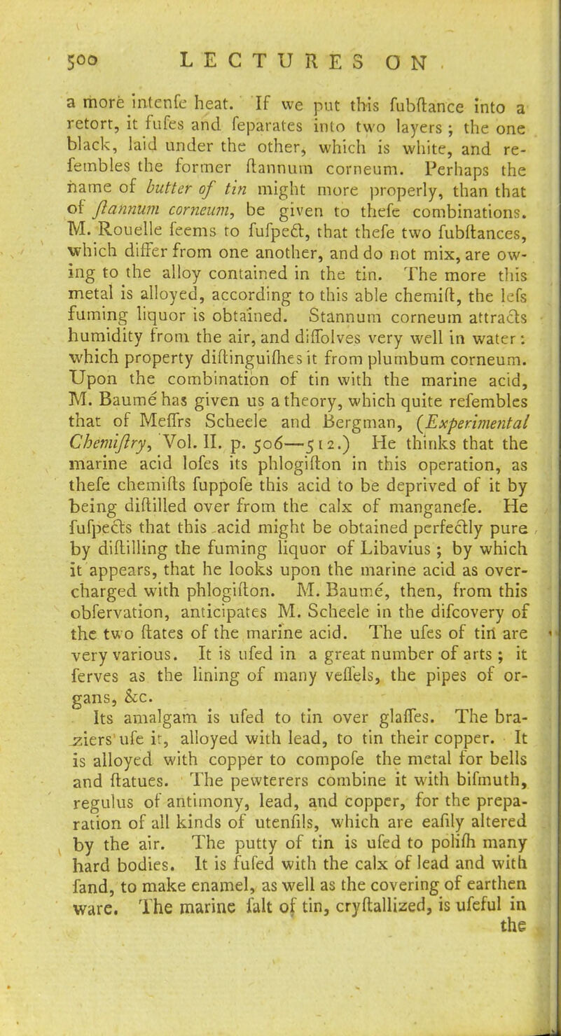 a more intenfe heat. If we put this fubftance into a retort, it fufes and feparates into two layers ; the one black, laid under the other, which is white, and re- fembles the former ftannum corneum. Perhaps the name of butter of tin might more properly, than that of ftannum corneum, be given to thefc combinations. M. Rouelle feems to fufpecl, that thefe two fubftances, which differ from one another, and do not mix, are ow- ing to the alloy contained in the tin. The more this metal is alloyed, according to this able chemift, the icfs fuming liquor is obtained. Stannum corneum attracts humidity from the air, and diffolves very well in water: which property diftinguifties it from plumbum corneum. Upon the combination of tin with the marine acid, M. Baumehas given us a theory, which quite refembles that of Meffrs Scheele and Bergman, {Experimental Chemiftry, Vol. II. p. 506—512.) He thinks that the marine acid lofes its phlogifton in this operation, as thefe chemifts fuppofe this acid to be deprived of it by being diftilled over from the calx of manganefe. He fufpecls that this acid might be obtained perfectly pure by diftilling the fuming liquor of Libavius ; by which it appears, that he looks upon the marine acid as over- charged with phlogifton. M. Baume, then, from this obfervation, anticipates M. Scheele in the difcovery of the two ftates of the marine acid. The ufes of tin are very various. It is ufed in a great number of arts ; it ferves as the lining of many veflels, the pipes of or- gans, Sec. Its amalgam is ufed to tin over glaffes. The bra- ziers'ufe ir, alloyed with lead, to tin their copper. It is alloyed with copper to compofe the metal for bells and ftatues. The pewterers combine it with bifmuth, regulus of antimony, lead, and copper, for the prepa- ration of all kinds of utenfils, which are eafily altered by the air. The putty of tin is ufed to polifti many hard bodies. It is fufed with the calx of lead and with fand, to make enamel, as well as the covering of earthen ware. The marine fait of tin, cryftallized, is ufeful in