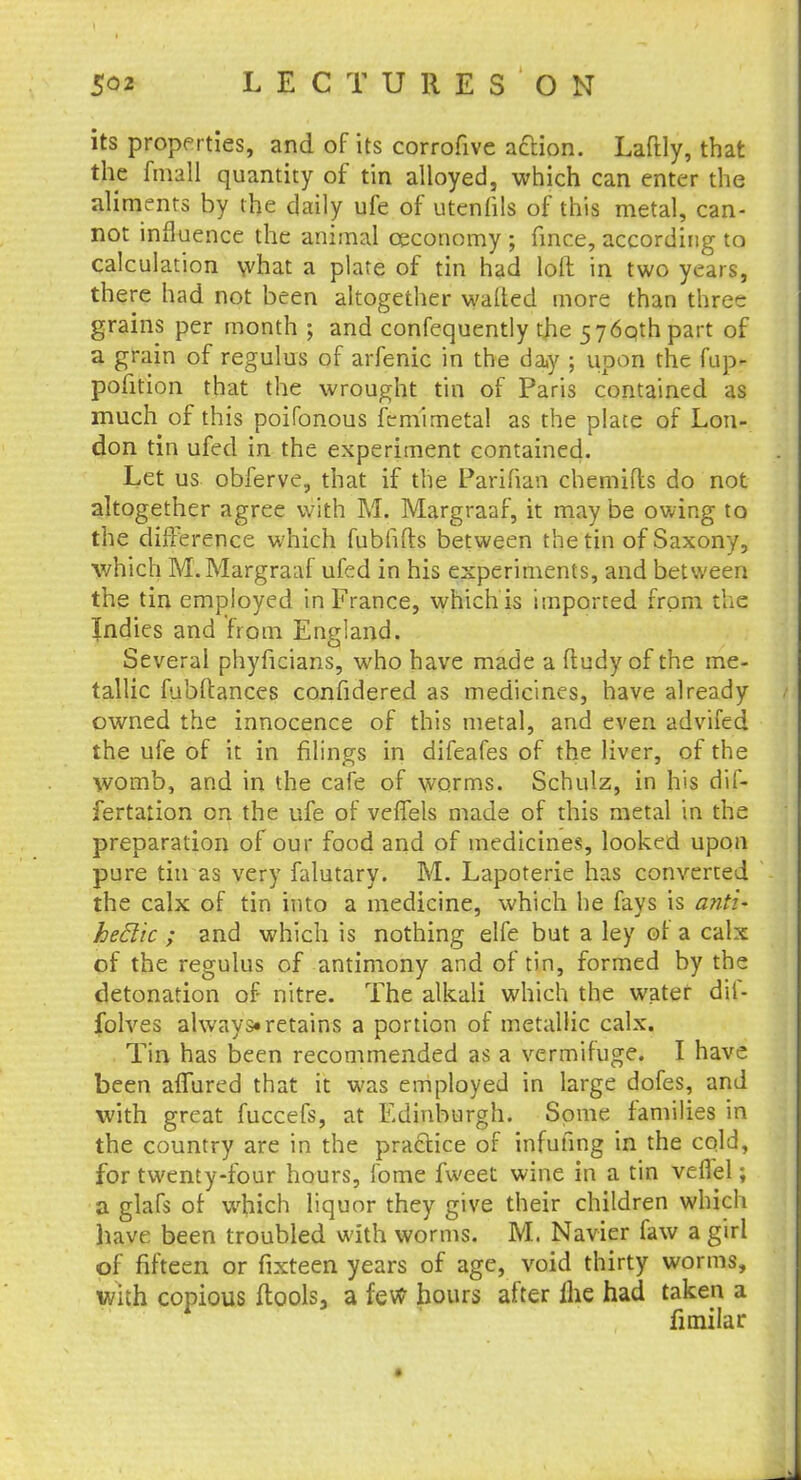 its properties, and of its corrofive action. Laftly, that the fmall quantity of tin alloyed, which can enter the aliments by the daily ufe of utenfils of this metal, can- not influence the animal ceconomy ; fince, according to calculation what a plate of tin had loft in two years, there had not been altogether wafted more than three grains per month ; and confequently the 576qthpart of a grain of regulus of arfenic in the day ; upon the fup- pofition that the wrought tin of Paris contained as much of this poifonous femirnetal as the plate of Lon- don tin ufed in the experiment contained. Let us obferve, that if the Parifian chemifts do not altogether agree with M. Margraaf, it may be owing to the difference which fubfifts between the tin of Saxony, which M. Margraaf ufed in his experiments, and between the tin employed in France, which is imported from the Indies and from England. Several phyficians, who have made a ftudy of the me- tallic fubftances confidered as medicines, have already owned the innocence of this metal, and even advifed the ufe of it in filings in difeafes of the liver, of the womb, and in the cafe of worms. Schulz, in his dif- fertation on the ufe of veffels made of this metal in the preparation of our food and of medicines, looked upon pure tin as very falutary. M. Lapoterie has converted the calx of tin into a medicine, which he fays is and* heftic ; and which is nothing elfe but a ley ot a calx of the regulus of antimony and of tin, formed by the detonation of nitre. The alkali which the water dif- folves always* retains a portion of metallic calx. Tin has been recommended as a vermifuge. I have been affured that it was employed in large dofes, and with great fuccefs, at Edinburgh. Some families in the country are in the practice of infufing in the cold, for twenty-four hours, fome fweet wine in a tin veflel; a glafs of which liquor they give their children which have been troubled with worms. M. Navier faw a girl of fifteen or fixteen years of age, void thirty worms, With copious ftools3 a few hours after ilie had taken a fimilar.