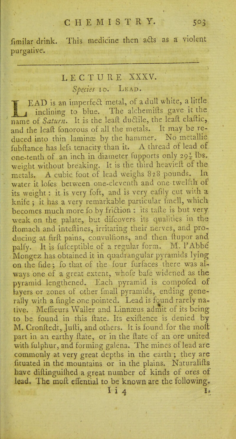 fimilar drink. This medicine then ads as a violent purgative. LECTURE XXXV. Species 10. Lead. LEAD is an imperfect metal, of a dull white, a little inclining to blue. The alchemifts gave it the ' name of Saturn. It is the leaft ductile, the lead elaftic, and the leaft fonorous of all the metals. It may be re- duced into thin laminae by the hammer. No metallic fubftance has lefs tenacity than it. A thread of lead of one-tenth of an inch in diameter fupports only 29^ lbs. weight without breaking. It is the third heavieft of the metals. A cubic foot of lead weighs 828 pounds. In water it lofes between one-eleventh and one-twelfth of its weight : it is very foft, and is very eafily cut with a knife ; it has a very remarkable particular fmell, which becomes much more fo by friction : its tafte is but very weak on the palate, but difcovers its qualities in the ftomach and inteftines, irritating their nerves, and pro- ducing at firft pains, convuliions, and then ftupor and palfy. It is fufceptible of a regular form. M. l'Abbe Mongez has obtained it in quadi angular pyramids lying on the fide; fo that of the four fur faces there was al- ways one of a great extent, whofe bafe widened as the pyramid lengthened. Each pyramid is compofed of layers or zones of other fmall pyramids, ending gene- rally with a fingle one pointed. Lead is found rarely na- tive. Meffieurs Waller and Linnaeus admit of its being to be found in this ftate. Its exiftence is denied by M. Cronftedt, Jufti, and others. It is found for the moft part in an earthy ftate, or in the ftate of an ore united with fulphur, and forming galena. The mines of lead are commonly at very great depths in the earth ; they are fuuated in the mountains or in the plains. Naturalifts have diftinguiflied a great number of kinds of ores of lead. The moft eflential to be known are the following. I i 4 U
