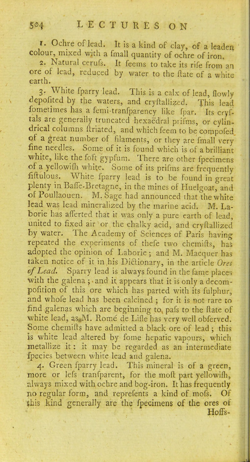 r. Ochre of lead. It is a kind of clay, of a leaden colour, mixed with a fmall quantity of ochre of iron. 2. Natural cerufs. It feems to take its rife from an ore of lead, reduced by water to the flate of a white earth. 3. White fparry lead. This is a calx of lead, flowly depofited by the waters, and cryftallized. This lead fometimes has a femi-tranfparency like fpar. Its cryf- tals are generally truncated hexaedral prifms, or cylin- drical columns ftriated, and which feem to be compofed of a great number of filaments, or they are fmall very fine needles. Some of it is found which is of a brilliant white, like the foft gypfum. There are other fpecimens of a yellowifh white. Some of its prifms are frequently fiftulous. White fparry lead is to be found in great plenty in Bafle-Bretagne, in the mines of Huelgoat, and of Poullaouen. M. Sage had announced that the white lead was lead mineralized by the marine acid. M. La- borie has afferted that it was only a pure earth of lead, united to fixed air or the chalky acid, and cryftallized by water. The Academy of Sciences of Paris having repeated the experiments of thefe two chemifts, has adopted the opinion of Laborie ; and M. Macquer has taken notice of it in his Dictionary, in the article Ores of Lead. Sparry lead is always found in the fame places with the galena ; • and it appears that it is only a decom- pofition of this ore which has parted with its fulphur, and whofe lead has been calcined ; for it is not rare to find galenas which are beginning to, pafs to the flate of white lead, as*M. Rome de Lille has very well obferved. Some chemifts have admitted a black ore of lead ; this is white lead altered by fome hepatic vapours, which metallize it: it may be regarded as an intermediate fpecies between white lead and galena. 4. Green fparry lead. This mineral is of a green, more or lefs tranfparent, for the moft part yellowifh, always mixed with ochre and bog-iron. It has frequently no regular form, and reprefents a kind of mofs. Of (his kind generally are the fpecimens of the ores of HofFs-