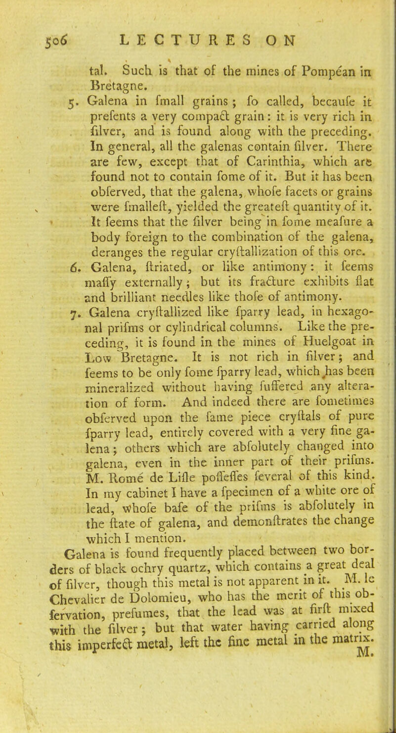 tal. Such is that of the mines of Pompean in Bretagne. 5. Galena in fmall grains ; fo called, becaufc it prefents a very compact grain: it is very rich in filver, and is found along with the preceding. In general, all the galenas contain filver. There are few, except that of Carinthia, which are found not to contain fome of it. But it has been obferved, that the galena, whofe facets or grains were fmalleft, yielded the greateft quantity of it. It feems that the filver being in fome meafure a body foreign to the combination of the galena, deranges the regular cryftallization of this ore. 6. Galena, ftriated, or like antimony: it feems maffy externally; but its fracture exhibits flat and brilliant needles like thofe of antimony. 7. Galena cryftallized like fparry lead, in hexago- nal prifms or cylindrical columns. Like the pre- ceding, it is found in the mines of Huelgoat in Low Bretagne. It is not rich in filver; and feems to be only fome fparry lead, which jhas been mineralized without having fuffered any altera- tion of form. And indeed there are fometimes obferved upon the fame piece cryltals of pure fparry lead, entirely covered with a very fine ga- lena; others which are abfolutely changed into galena, even in the inner part of their prifms. M. Rome de Lifle poffeffes feveral of this kind. In my cabinet I have a fpecimen of a white ore of lead, whofe bafe of the prifms is abfolutely in the ftate of galena, and demonftrates the change which I mention. Galena is found frequently placed between two bor- ders of black ochry quartz, which contains a great deal of filver, though this metal is not apparent in it. M. lc Chevalier de Dolomieu, who has the merit of this ob- fervation, prefumes, that the lead was at firft mixed with the filver; but that water having carried along this imperfect metal, left the fine metal in the matrix.