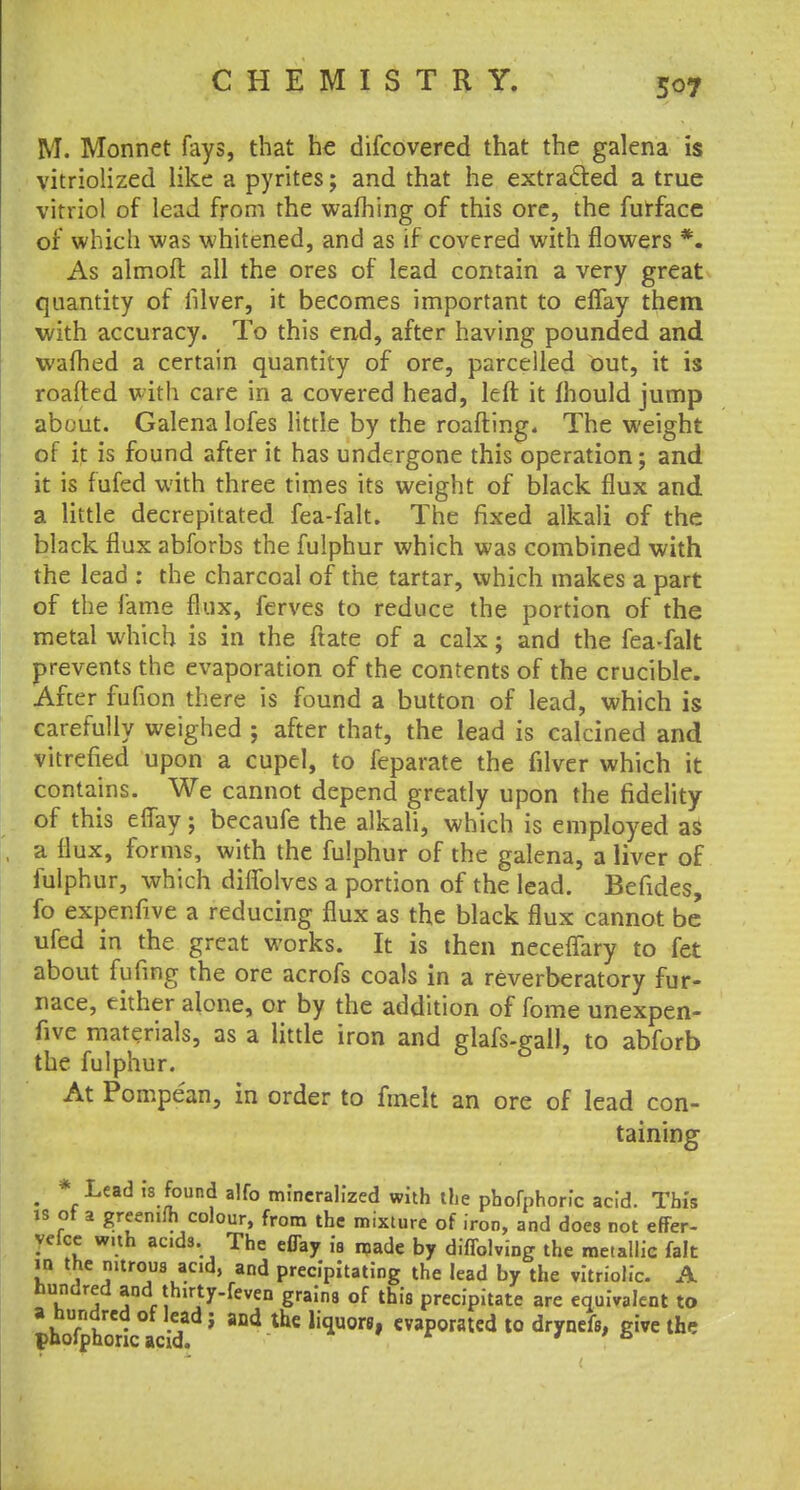 M. Monnet fays, that he discovered that the galena is vitriolized like a pyrites; and that he extracted a true vitriol of lead from the warning of this ore, the furface of which was whitened, and as if covered with flowers *. As almoff. all the ores of lead contain a very great quantity of filver, it becomes important to effay them with accuracy. To this end, after having pounded and warned a certain quantity of ore, parcelled out, it is roafted with care in a covered head, left it mould jump about. Galena lofes little by the roafting. The weight of it is found after it has undergone this operation; and it is fufed with three times its weight of black flux and a little decrepitated fea-falt. The fixed alkali of the black flux abforbs the fulphur which was combined with the lead : the charcoal of the tartar, which makes a part of the lame flux, ferves to reduce the portion of the metal which is in the ftate of a calx; and the fea-falt prevents the evaporation of the contents of the crucible. After fufion there is found a button of lead, which is carefully weighed ; after that, the lead is calcined and vitrefied upon a cupel, to feparate the filver which it contains. We cannot depend greatly upon the fidelity of this effay; becaufe the alkali, which is employed as a flux, forms, with the fulphur of the galena, a liver of fulphur, which diffolves a portion of the lead. Befides, fo expenfive a reducing flux as the black flux cannot be ufed in the great works. It is then neceffary to fet about fufing the ore acrofs coals in a reverberatory fur- nace, either alone, or by the addition of fome unexpen- five materials, as a little iron and glafs-gail, to abforb the fulphur. At Pompean, in order to fmelt an ore of lead con- taining . *.Lead ,'8.?oun(J alf° mineralized with the phofphoric acid. Tin's is ot a greenilh colour, from the mixture of iron, and does not effer- yefce with acids. The effay is made by diffolving the metallic fait in the nitrous acid, and precipitating the lead by the vitriolic. A hundred and thirty-feven grains of this precipitate are equivalent to IhrfJhSctcM! ' and theli^or8' operated to drynefs, give the